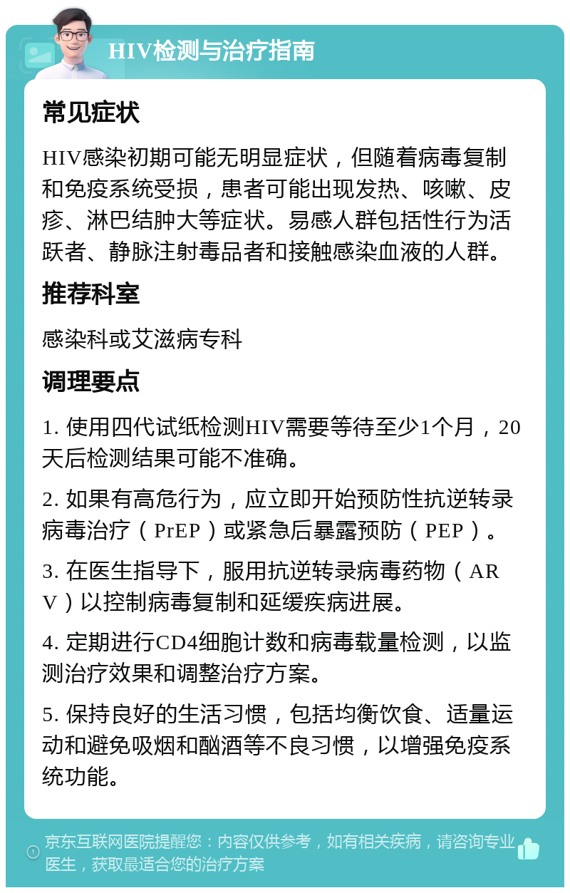 HIV检测与治疗指南 常见症状 HIV感染初期可能无明显症状，但随着病毒复制和免疫系统受损，患者可能出现发热、咳嗽、皮疹、淋巴结肿大等症状。易感人群包括性行为活跃者、静脉注射毒品者和接触感染血液的人群。 推荐科室 感染科或艾滋病专科 调理要点 1. 使用四代试纸检测HIV需要等待至少1个月，20天后检测结果可能不准确。 2. 如果有高危行为，应立即开始预防性抗逆转录病毒治疗（PrEP）或紧急后暴露预防（PEP）。 3. 在医生指导下，服用抗逆转录病毒药物（ARV）以控制病毒复制和延缓疾病进展。 4. 定期进行CD4细胞计数和病毒载量检测，以监测治疗效果和调整治疗方案。 5. 保持良好的生活习惯，包括均衡饮食、适量运动和避免吸烟和酗酒等不良习惯，以增强免疫系统功能。