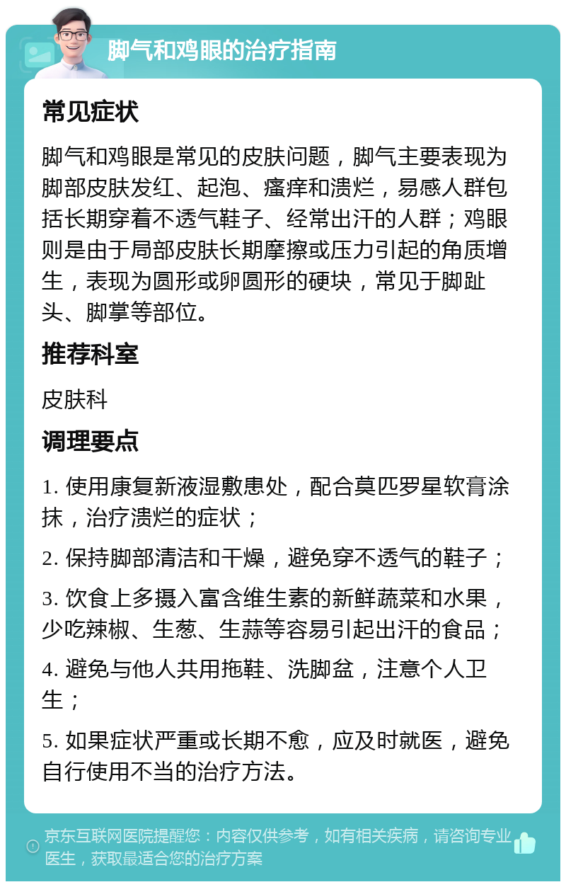 脚气和鸡眼的治疗指南 常见症状 脚气和鸡眼是常见的皮肤问题，脚气主要表现为脚部皮肤发红、起泡、瘙痒和溃烂，易感人群包括长期穿着不透气鞋子、经常出汗的人群；鸡眼则是由于局部皮肤长期摩擦或压力引起的角质增生，表现为圆形或卵圆形的硬块，常见于脚趾头、脚掌等部位。 推荐科室 皮肤科 调理要点 1. 使用康复新液湿敷患处，配合莫匹罗星软膏涂抹，治疗溃烂的症状； 2. 保持脚部清洁和干燥，避免穿不透气的鞋子； 3. 饮食上多摄入富含维生素的新鲜蔬菜和水果，少吃辣椒、生葱、生蒜等容易引起出汗的食品； 4. 避免与他人共用拖鞋、洗脚盆，注意个人卫生； 5. 如果症状严重或长期不愈，应及时就医，避免自行使用不当的治疗方法。