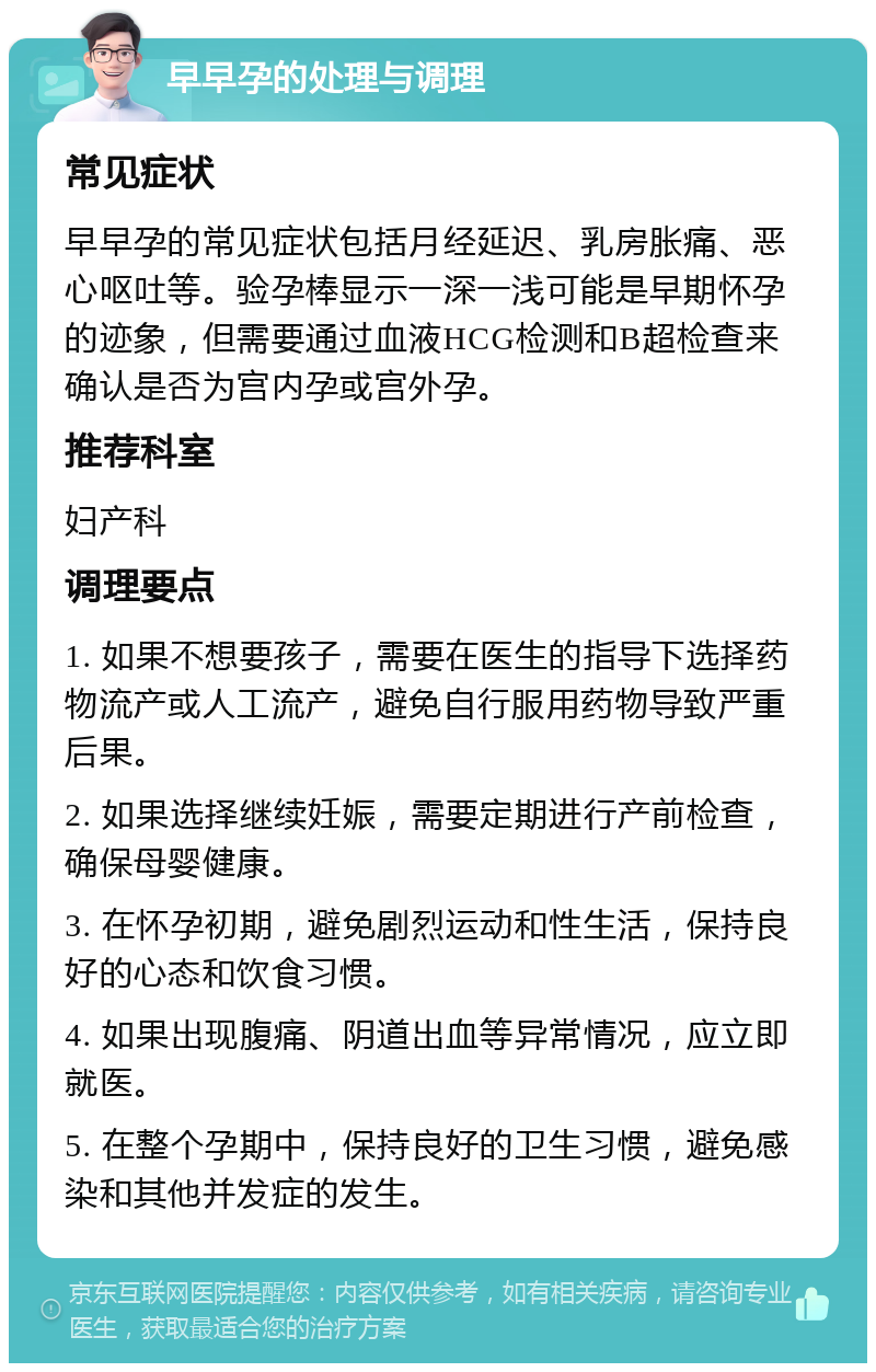 早早孕的处理与调理 常见症状 早早孕的常见症状包括月经延迟、乳房胀痛、恶心呕吐等。验孕棒显示一深一浅可能是早期怀孕的迹象，但需要通过血液HCG检测和B超检查来确认是否为宫内孕或宫外孕。 推荐科室 妇产科 调理要点 1. 如果不想要孩子，需要在医生的指导下选择药物流产或人工流产，避免自行服用药物导致严重后果。 2. 如果选择继续妊娠，需要定期进行产前检查，确保母婴健康。 3. 在怀孕初期，避免剧烈运动和性生活，保持良好的心态和饮食习惯。 4. 如果出现腹痛、阴道出血等异常情况，应立即就医。 5. 在整个孕期中，保持良好的卫生习惯，避免感染和其他并发症的发生。