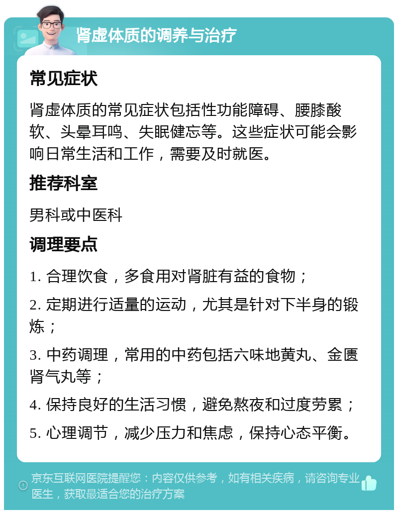 肾虚体质的调养与治疗 常见症状 肾虚体质的常见症状包括性功能障碍、腰膝酸软、头晕耳鸣、失眠健忘等。这些症状可能会影响日常生活和工作，需要及时就医。 推荐科室 男科或中医科 调理要点 1. 合理饮食，多食用对肾脏有益的食物； 2. 定期进行适量的运动，尤其是针对下半身的锻炼； 3. 中药调理，常用的中药包括六味地黄丸、金匮肾气丸等； 4. 保持良好的生活习惯，避免熬夜和过度劳累； 5. 心理调节，减少压力和焦虑，保持心态平衡。