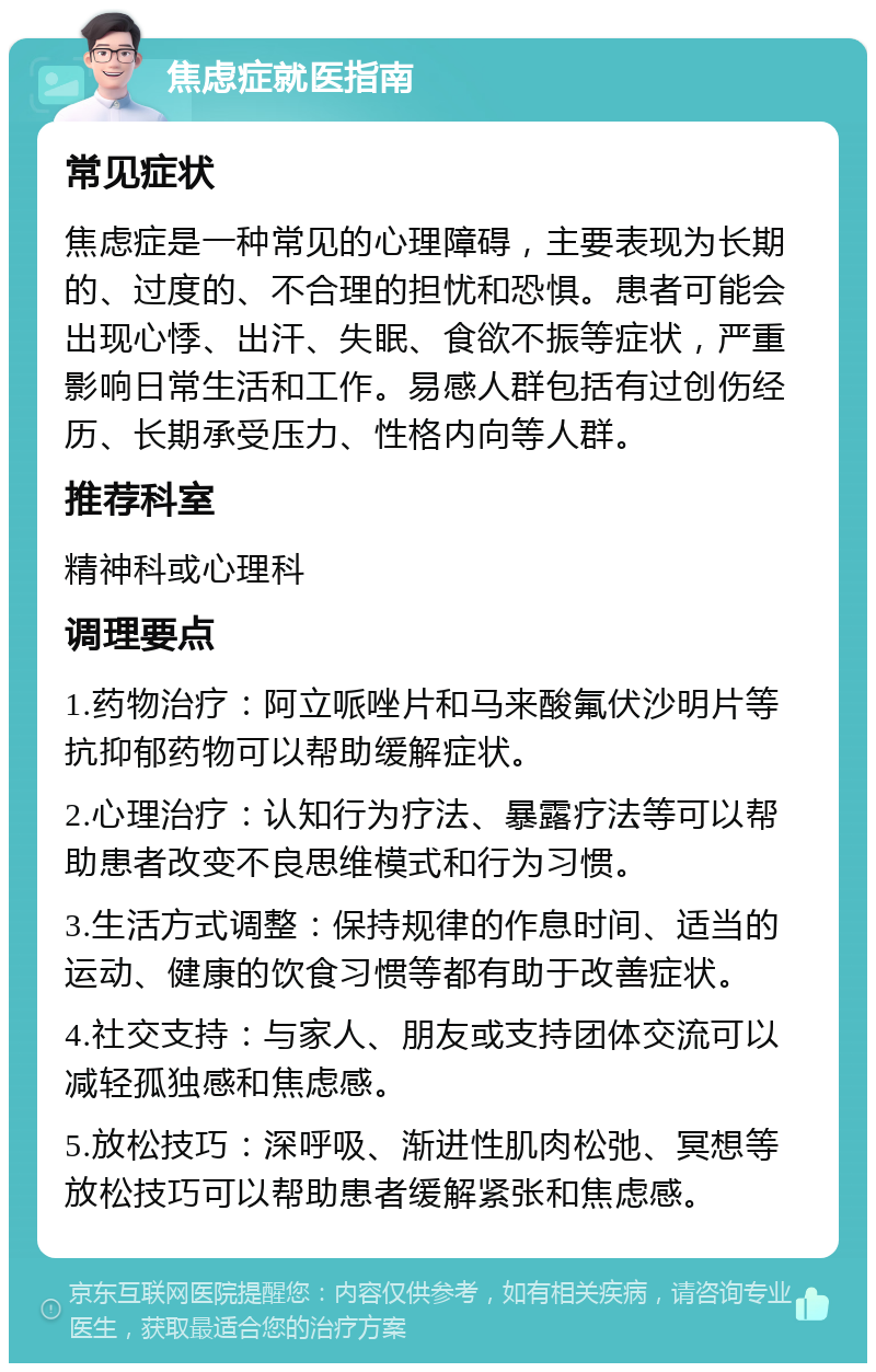 焦虑症就医指南 常见症状 焦虑症是一种常见的心理障碍，主要表现为长期的、过度的、不合理的担忧和恐惧。患者可能会出现心悸、出汗、失眠、食欲不振等症状，严重影响日常生活和工作。易感人群包括有过创伤经历、长期承受压力、性格内向等人群。 推荐科室 精神科或心理科 调理要点 1.药物治疗：阿立哌唑片和马来酸氟伏沙明片等抗抑郁药物可以帮助缓解症状。 2.心理治疗：认知行为疗法、暴露疗法等可以帮助患者改变不良思维模式和行为习惯。 3.生活方式调整：保持规律的作息时间、适当的运动、健康的饮食习惯等都有助于改善症状。 4.社交支持：与家人、朋友或支持团体交流可以减轻孤独感和焦虑感。 5.放松技巧：深呼吸、渐进性肌肉松弛、冥想等放松技巧可以帮助患者缓解紧张和焦虑感。