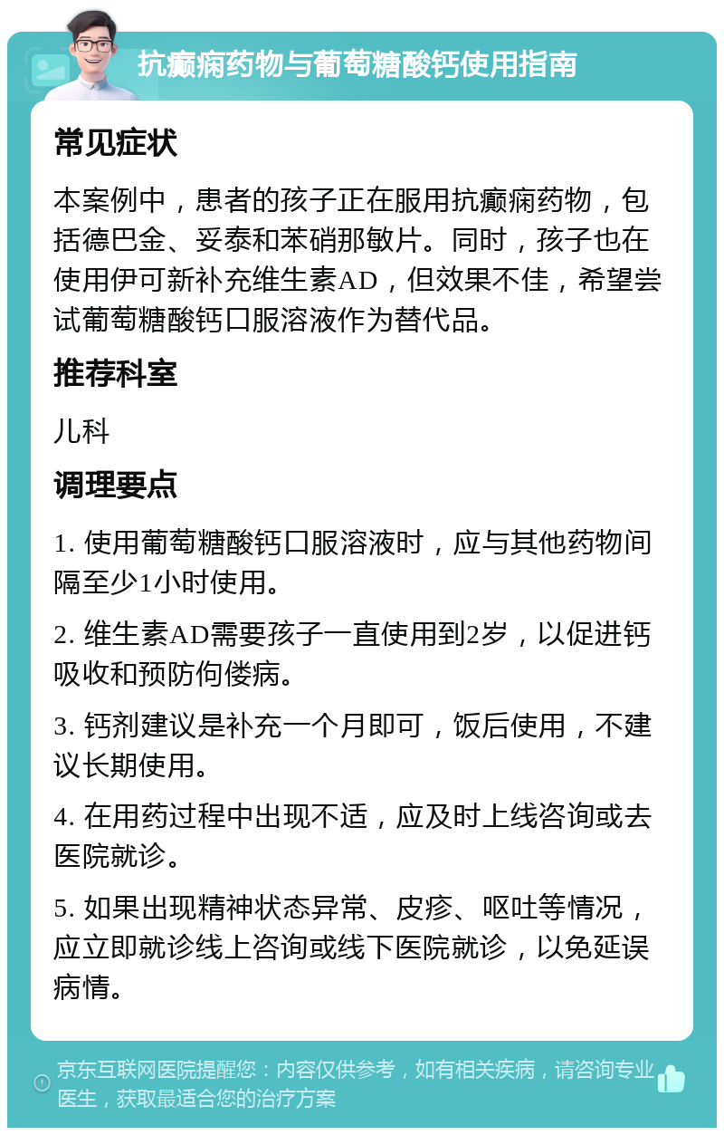 抗癫痫药物与葡萄糖酸钙使用指南 常见症状 本案例中，患者的孩子正在服用抗癫痫药物，包括德巴金、妥泰和苯硝那敏片。同时，孩子也在使用伊可新补充维生素AD，但效果不佳，希望尝试葡萄糖酸钙口服溶液作为替代品。 推荐科室 儿科 调理要点 1. 使用葡萄糖酸钙口服溶液时，应与其他药物间隔至少1小时使用。 2. 维生素AD需要孩子一直使用到2岁，以促进钙吸收和预防佝偻病。 3. 钙剂建议是补充一个月即可，饭后使用，不建议长期使用。 4. 在用药过程中出现不适，应及时上线咨询或去医院就诊。 5. 如果出现精神状态异常、皮疹、呕吐等情况，应立即就诊线上咨询或线下医院就诊，以免延误病情。