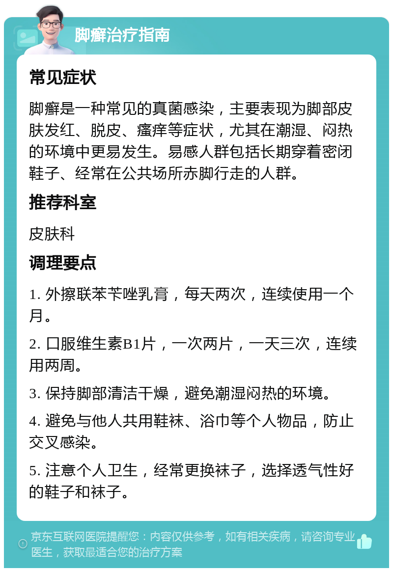 脚癣治疗指南 常见症状 脚癣是一种常见的真菌感染，主要表现为脚部皮肤发红、脱皮、瘙痒等症状，尤其在潮湿、闷热的环境中更易发生。易感人群包括长期穿着密闭鞋子、经常在公共场所赤脚行走的人群。 推荐科室 皮肤科 调理要点 1. 外擦联苯苄唑乳膏，每天两次，连续使用一个月。 2. 口服维生素B1片，一次两片，一天三次，连续用两周。 3. 保持脚部清洁干燥，避免潮湿闷热的环境。 4. 避免与他人共用鞋袜、浴巾等个人物品，防止交叉感染。 5. 注意个人卫生，经常更换袜子，选择透气性好的鞋子和袜子。