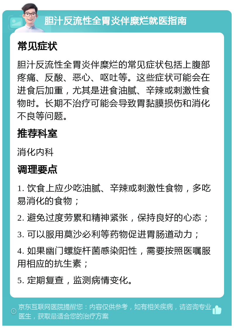 胆汁反流性全胃炎伴糜烂就医指南 常见症状 胆汁反流性全胃炎伴糜烂的常见症状包括上腹部疼痛、反酸、恶心、呕吐等。这些症状可能会在进食后加重，尤其是进食油腻、辛辣或刺激性食物时。长期不治疗可能会导致胃黏膜损伤和消化不良等问题。 推荐科室 消化内科 调理要点 1. 饮食上应少吃油腻、辛辣或刺激性食物，多吃易消化的食物； 2. 避免过度劳累和精神紧张，保持良好的心态； 3. 可以服用莫沙必利等药物促进胃肠道动力； 4. 如果幽门螺旋杆菌感染阳性，需要按照医嘱服用相应的抗生素； 5. 定期复查，监测病情变化。