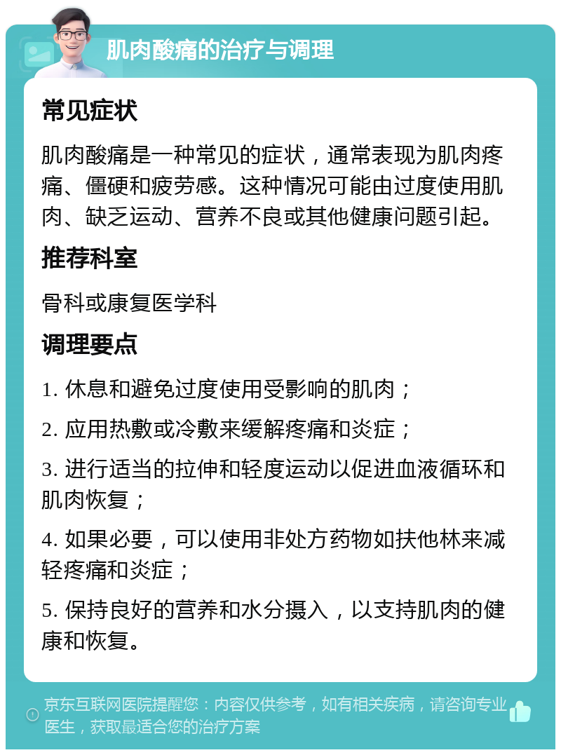 肌肉酸痛的治疗与调理 常见症状 肌肉酸痛是一种常见的症状，通常表现为肌肉疼痛、僵硬和疲劳感。这种情况可能由过度使用肌肉、缺乏运动、营养不良或其他健康问题引起。 推荐科室 骨科或康复医学科 调理要点 1. 休息和避免过度使用受影响的肌肉； 2. 应用热敷或冷敷来缓解疼痛和炎症； 3. 进行适当的拉伸和轻度运动以促进血液循环和肌肉恢复； 4. 如果必要，可以使用非处方药物如扶他林来减轻疼痛和炎症； 5. 保持良好的营养和水分摄入，以支持肌肉的健康和恢复。