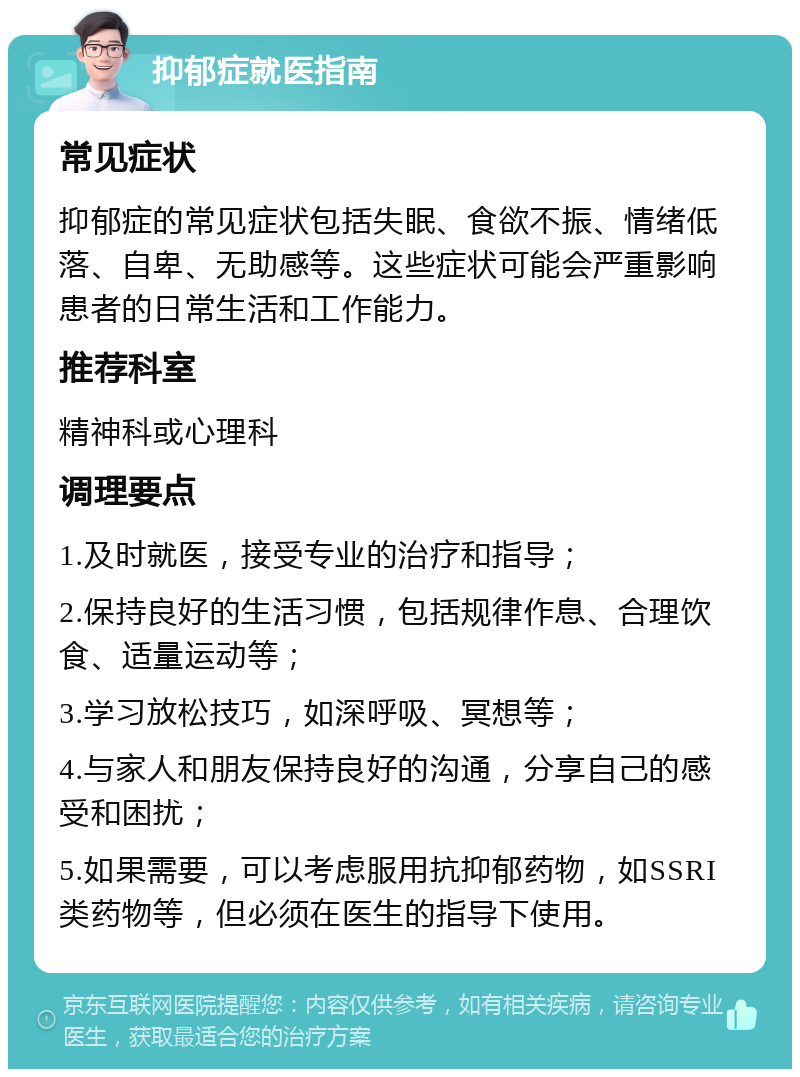 抑郁症就医指南 常见症状 抑郁症的常见症状包括失眠、食欲不振、情绪低落、自卑、无助感等。这些症状可能会严重影响患者的日常生活和工作能力。 推荐科室 精神科或心理科 调理要点 1.及时就医，接受专业的治疗和指导； 2.保持良好的生活习惯，包括规律作息、合理饮食、适量运动等； 3.学习放松技巧，如深呼吸、冥想等； 4.与家人和朋友保持良好的沟通，分享自己的感受和困扰； 5.如果需要，可以考虑服用抗抑郁药物，如SSRI类药物等，但必须在医生的指导下使用。