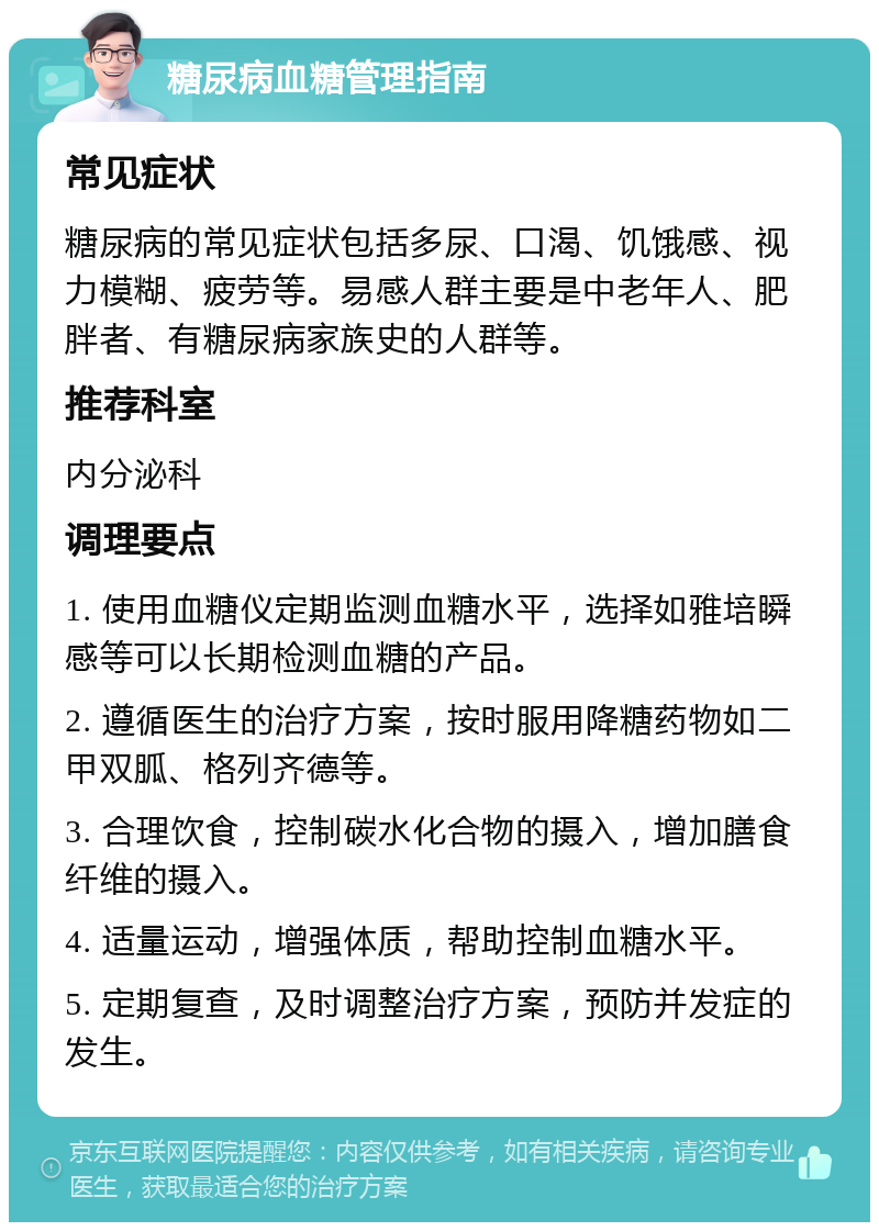 糖尿病血糖管理指南 常见症状 糖尿病的常见症状包括多尿、口渴、饥饿感、视力模糊、疲劳等。易感人群主要是中老年人、肥胖者、有糖尿病家族史的人群等。 推荐科室 内分泌科 调理要点 1. 使用血糖仪定期监测血糖水平，选择如雅培瞬感等可以长期检测血糖的产品。 2. 遵循医生的治疗方案，按时服用降糖药物如二甲双胍、格列齐德等。 3. 合理饮食，控制碳水化合物的摄入，增加膳食纤维的摄入。 4. 适量运动，增强体质，帮助控制血糖水平。 5. 定期复查，及时调整治疗方案，预防并发症的发生。