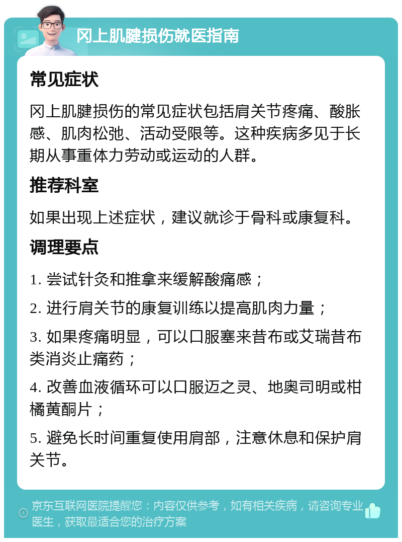 冈上肌腱损伤就医指南 常见症状 冈上肌腱损伤的常见症状包括肩关节疼痛、酸胀感、肌肉松弛、活动受限等。这种疾病多见于长期从事重体力劳动或运动的人群。 推荐科室 如果出现上述症状，建议就诊于骨科或康复科。 调理要点 1. 尝试针灸和推拿来缓解酸痛感； 2. 进行肩关节的康复训练以提高肌肉力量； 3. 如果疼痛明显，可以口服塞来昔布或艾瑞昔布类消炎止痛药； 4. 改善血液循环可以口服迈之灵、地奥司明或柑橘黄酮片； 5. 避免长时间重复使用肩部，注意休息和保护肩关节。