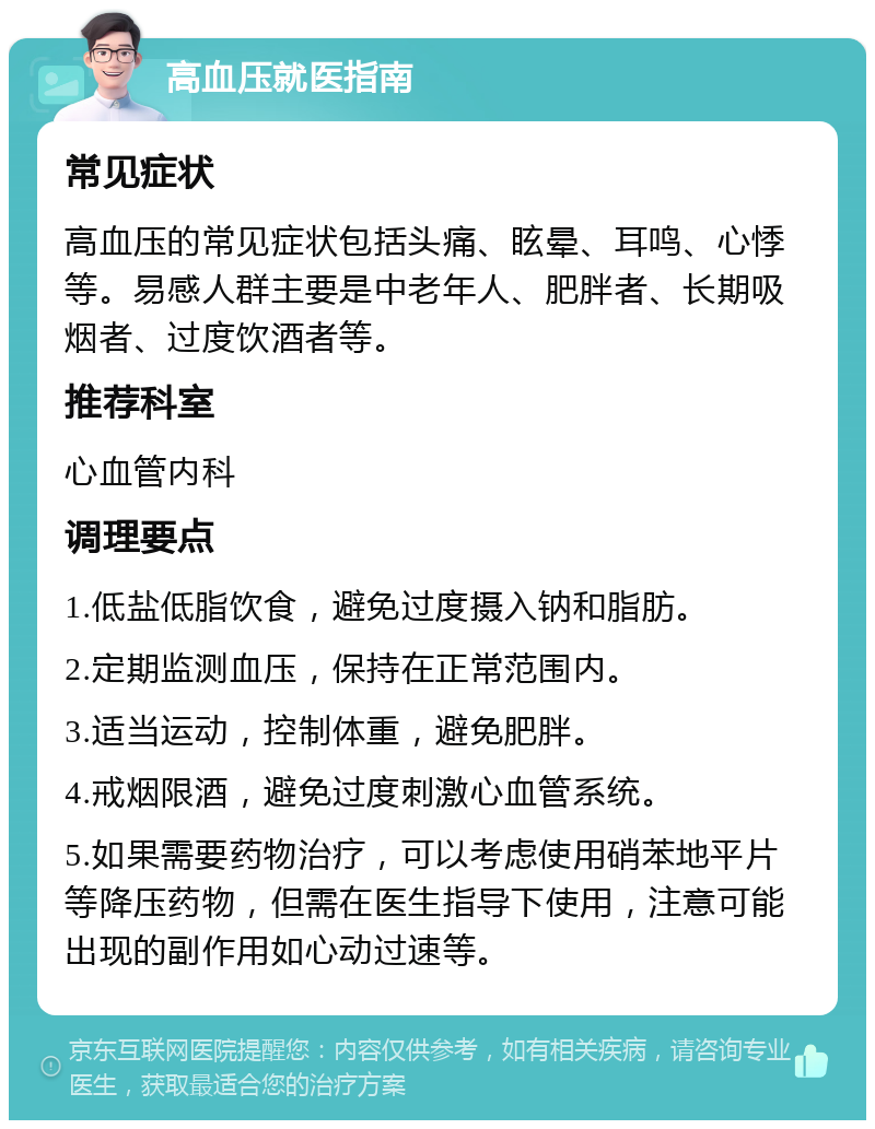 高血压就医指南 常见症状 高血压的常见症状包括头痛、眩晕、耳鸣、心悸等。易感人群主要是中老年人、肥胖者、长期吸烟者、过度饮酒者等。 推荐科室 心血管内科 调理要点 1.低盐低脂饮食，避免过度摄入钠和脂肪。 2.定期监测血压，保持在正常范围内。 3.适当运动，控制体重，避免肥胖。 4.戒烟限酒，避免过度刺激心血管系统。 5.如果需要药物治疗，可以考虑使用硝苯地平片等降压药物，但需在医生指导下使用，注意可能出现的副作用如心动过速等。