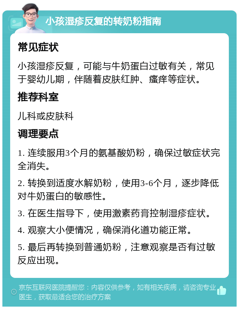 小孩湿疹反复的转奶粉指南 常见症状 小孩湿疹反复，可能与牛奶蛋白过敏有关，常见于婴幼儿期，伴随着皮肤红肿、瘙痒等症状。 推荐科室 儿科或皮肤科 调理要点 1. 连续服用3个月的氨基酸奶粉，确保过敏症状完全消失。 2. 转换到适度水解奶粉，使用3-6个月，逐步降低对牛奶蛋白的敏感性。 3. 在医生指导下，使用激素药膏控制湿疹症状。 4. 观察大小便情况，确保消化道功能正常。 5. 最后再转换到普通奶粉，注意观察是否有过敏反应出现。