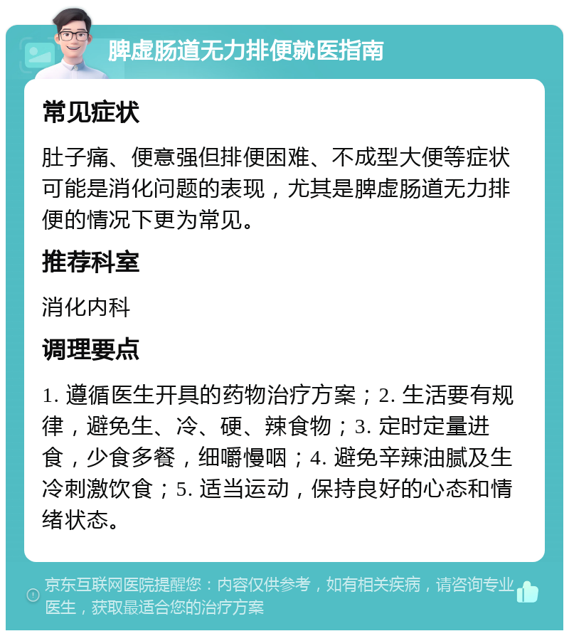 脾虚肠道无力排便就医指南 常见症状 肚子痛、便意强但排便困难、不成型大便等症状可能是消化问题的表现，尤其是脾虚肠道无力排便的情况下更为常见。 推荐科室 消化内科 调理要点 1. 遵循医生开具的药物治疗方案；2. 生活要有规律，避免生、冷、硬、辣食物；3. 定时定量进食，少食多餐，细嚼慢咽；4. 避免辛辣油腻及生冷刺激饮食；5. 适当运动，保持良好的心态和情绪状态。