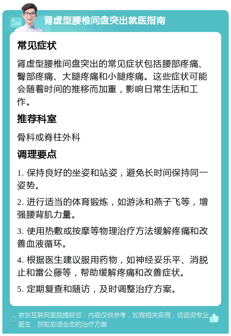 肾虚型腰椎间盘突出就医指南 常见症状 肾虚型腰椎间盘突出的常见症状包括腰部疼痛、臀部疼痛、大腿疼痛和小腿疼痛。这些症状可能会随着时间的推移而加重，影响日常生活和工作。 推荐科室 骨科或脊柱外科 调理要点 1. 保持良好的坐姿和站姿，避免长时间保持同一姿势。 2. 进行适当的体育锻炼，如游泳和燕子飞等，增强腰背肌力量。 3. 使用热敷或按摩等物理治疗方法缓解疼痛和改善血液循环。 4. 根据医生建议服用药物，如神经妥乐平、消脱止和雷公藤等，帮助缓解疼痛和改善症状。 5. 定期复查和随访，及时调整治疗方案。