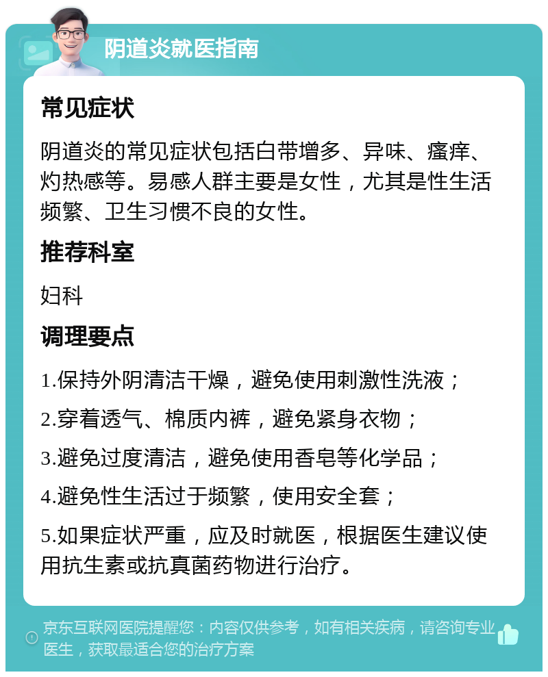 阴道炎就医指南 常见症状 阴道炎的常见症状包括白带增多、异味、瘙痒、灼热感等。易感人群主要是女性，尤其是性生活频繁、卫生习惯不良的女性。 推荐科室 妇科 调理要点 1.保持外阴清洁干燥，避免使用刺激性洗液； 2.穿着透气、棉质内裤，避免紧身衣物； 3.避免过度清洁，避免使用香皂等化学品； 4.避免性生活过于频繁，使用安全套； 5.如果症状严重，应及时就医，根据医生建议使用抗生素或抗真菌药物进行治疗。