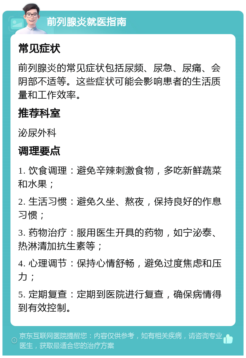 前列腺炎就医指南 常见症状 前列腺炎的常见症状包括尿频、尿急、尿痛、会阴部不适等。这些症状可能会影响患者的生活质量和工作效率。 推荐科室 泌尿外科 调理要点 1. 饮食调理：避免辛辣刺激食物，多吃新鲜蔬菜和水果； 2. 生活习惯：避免久坐、熬夜，保持良好的作息习惯； 3. 药物治疗：服用医生开具的药物，如宁泌泰、热淋清加抗生素等； 4. 心理调节：保持心情舒畅，避免过度焦虑和压力； 5. 定期复查：定期到医院进行复查，确保病情得到有效控制。