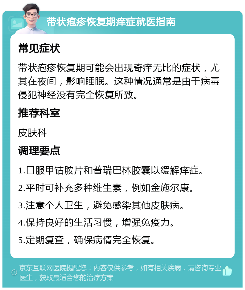 带状疱疹恢复期痒症就医指南 常见症状 带状疱疹恢复期可能会出现奇痒无比的症状，尤其在夜间，影响睡眠。这种情况通常是由于病毒侵犯神经没有完全恢复所致。 推荐科室 皮肤科 调理要点 1.口服甲钴胺片和普瑞巴林胶囊以缓解痒症。 2.平时可补充多种维生素，例如金施尔康。 3.注意个人卫生，避免感染其他皮肤病。 4.保持良好的生活习惯，增强免疫力。 5.定期复查，确保病情完全恢复。