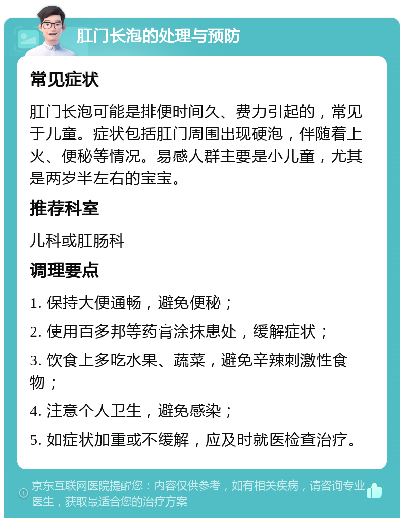 肛门长泡的处理与预防 常见症状 肛门长泡可能是排便时间久、费力引起的，常见于儿童。症状包括肛门周围出现硬泡，伴随着上火、便秘等情况。易感人群主要是小儿童，尤其是两岁半左右的宝宝。 推荐科室 儿科或肛肠科 调理要点 1. 保持大便通畅，避免便秘； 2. 使用百多邦等药膏涂抹患处，缓解症状； 3. 饮食上多吃水果、蔬菜，避免辛辣刺激性食物； 4. 注意个人卫生，避免感染； 5. 如症状加重或不缓解，应及时就医检查治疗。