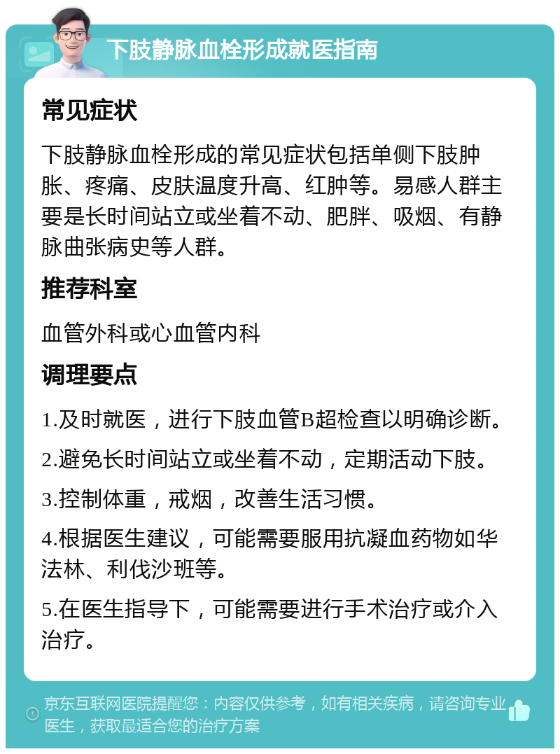 下肢静脉血栓形成就医指南 常见症状 下肢静脉血栓形成的常见症状包括单侧下肢肿胀、疼痛、皮肤温度升高、红肿等。易感人群主要是长时间站立或坐着不动、肥胖、吸烟、有静脉曲张病史等人群。 推荐科室 血管外科或心血管内科 调理要点 1.及时就医，进行下肢血管B超检查以明确诊断。 2.避免长时间站立或坐着不动，定期活动下肢。 3.控制体重，戒烟，改善生活习惯。 4.根据医生建议，可能需要服用抗凝血药物如华法林、利伐沙班等。 5.在医生指导下，可能需要进行手术治疗或介入治疗。