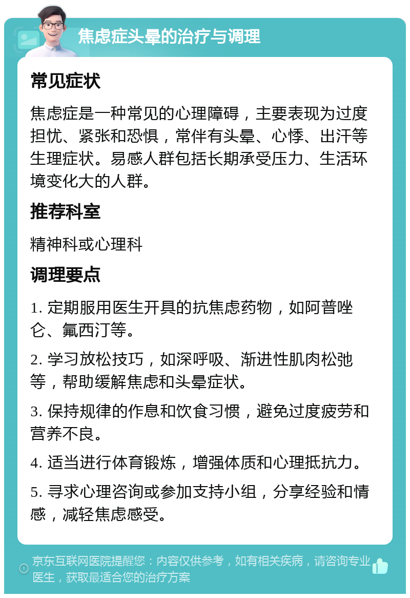 焦虑症头晕的治疗与调理 常见症状 焦虑症是一种常见的心理障碍，主要表现为过度担忧、紧张和恐惧，常伴有头晕、心悸、出汗等生理症状。易感人群包括长期承受压力、生活环境变化大的人群。 推荐科室 精神科或心理科 调理要点 1. 定期服用医生开具的抗焦虑药物，如阿普唑仑、氟西汀等。 2. 学习放松技巧，如深呼吸、渐进性肌肉松弛等，帮助缓解焦虑和头晕症状。 3. 保持规律的作息和饮食习惯，避免过度疲劳和营养不良。 4. 适当进行体育锻炼，增强体质和心理抵抗力。 5. 寻求心理咨询或参加支持小组，分享经验和情感，减轻焦虑感受。