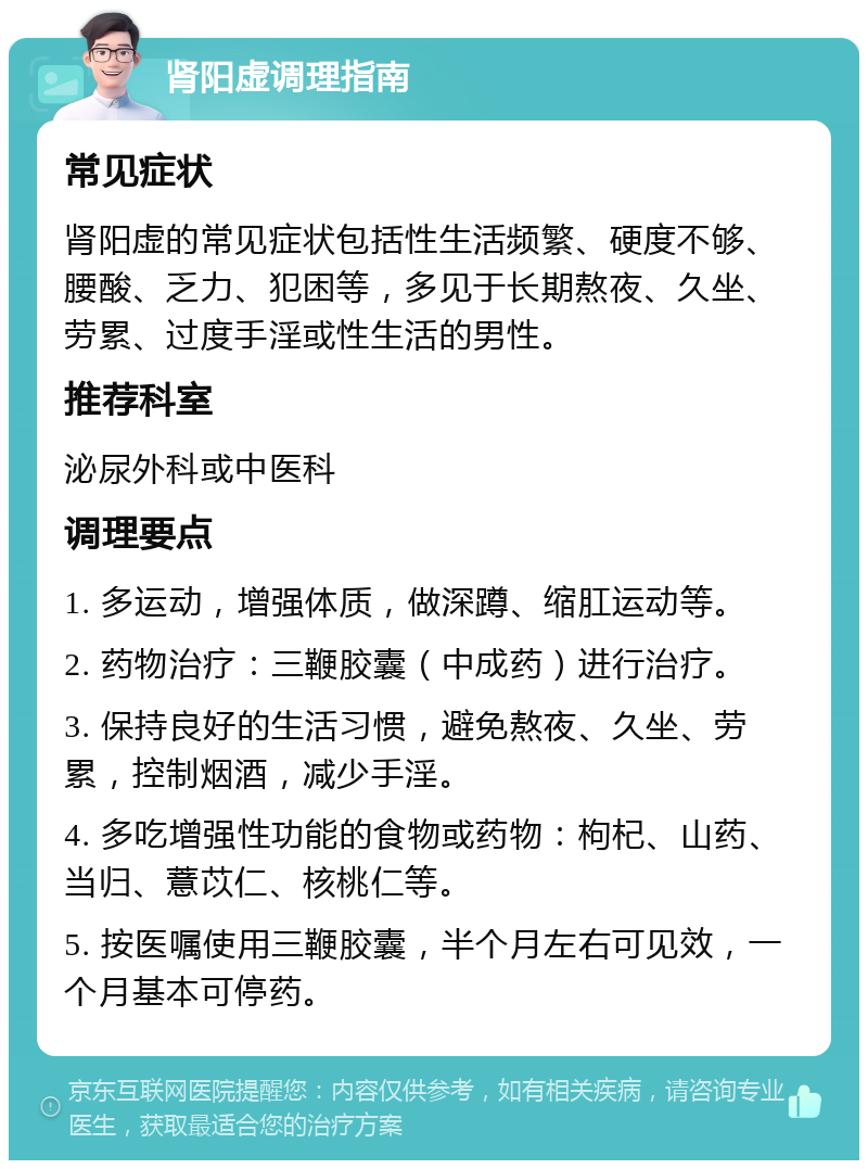 肾阳虚调理指南 常见症状 肾阳虚的常见症状包括性生活频繁、硬度不够、腰酸、乏力、犯困等，多见于长期熬夜、久坐、劳累、过度手淫或性生活的男性。 推荐科室 泌尿外科或中医科 调理要点 1. 多运动，增强体质，做深蹲、缩肛运动等。 2. 药物治疗：三鞭胶囊（中成药）进行治疗。 3. 保持良好的生活习惯，避免熬夜、久坐、劳累，控制烟酒，减少手淫。 4. 多吃增强性功能的食物或药物：枸杞、山药、当归、薏苡仁、核桃仁等。 5. 按医嘱使用三鞭胶囊，半个月左右可见效，一个月基本可停药。