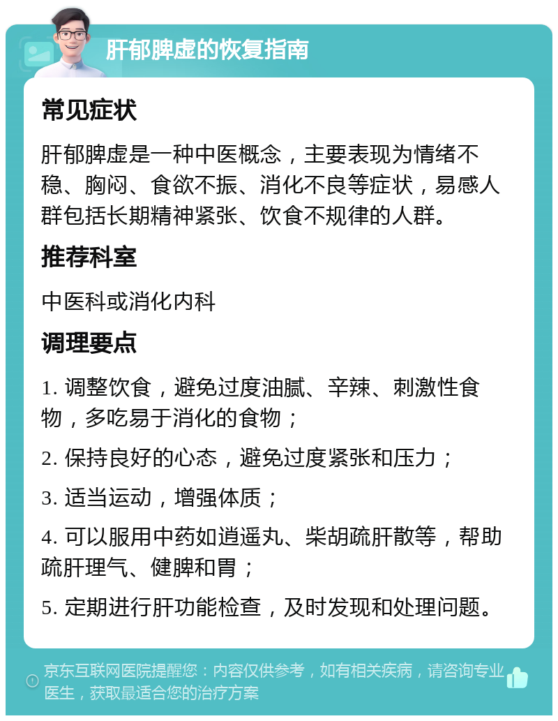 肝郁脾虚的恢复指南 常见症状 肝郁脾虚是一种中医概念，主要表现为情绪不稳、胸闷、食欲不振、消化不良等症状，易感人群包括长期精神紧张、饮食不规律的人群。 推荐科室 中医科或消化内科 调理要点 1. 调整饮食，避免过度油腻、辛辣、刺激性食物，多吃易于消化的食物； 2. 保持良好的心态，避免过度紧张和压力； 3. 适当运动，增强体质； 4. 可以服用中药如逍遥丸、柴胡疏肝散等，帮助疏肝理气、健脾和胃； 5. 定期进行肝功能检查，及时发现和处理问题。