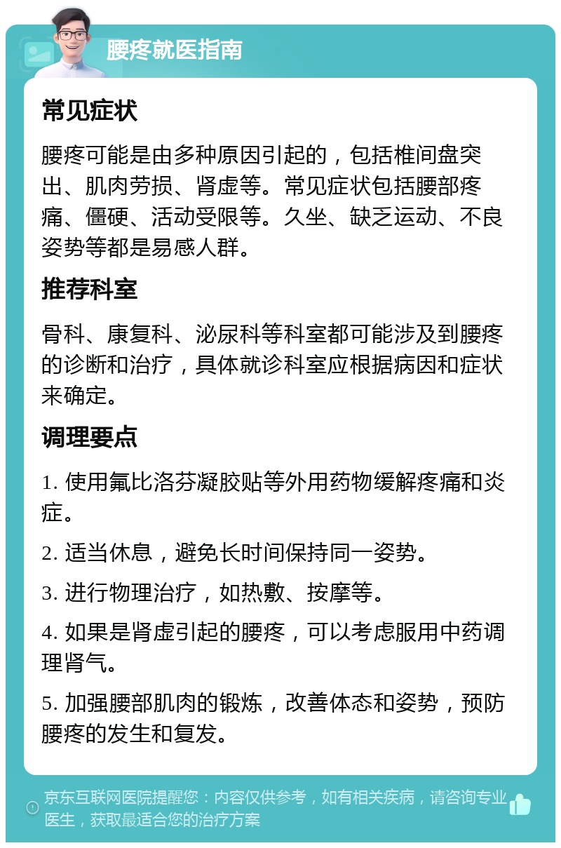 腰疼就医指南 常见症状 腰疼可能是由多种原因引起的，包括椎间盘突出、肌肉劳损、肾虚等。常见症状包括腰部疼痛、僵硬、活动受限等。久坐、缺乏运动、不良姿势等都是易感人群。 推荐科室 骨科、康复科、泌尿科等科室都可能涉及到腰疼的诊断和治疗，具体就诊科室应根据病因和症状来确定。 调理要点 1. 使用氟比洛芬凝胶贴等外用药物缓解疼痛和炎症。 2. 适当休息，避免长时间保持同一姿势。 3. 进行物理治疗，如热敷、按摩等。 4. 如果是肾虚引起的腰疼，可以考虑服用中药调理肾气。 5. 加强腰部肌肉的锻炼，改善体态和姿势，预防腰疼的发生和复发。