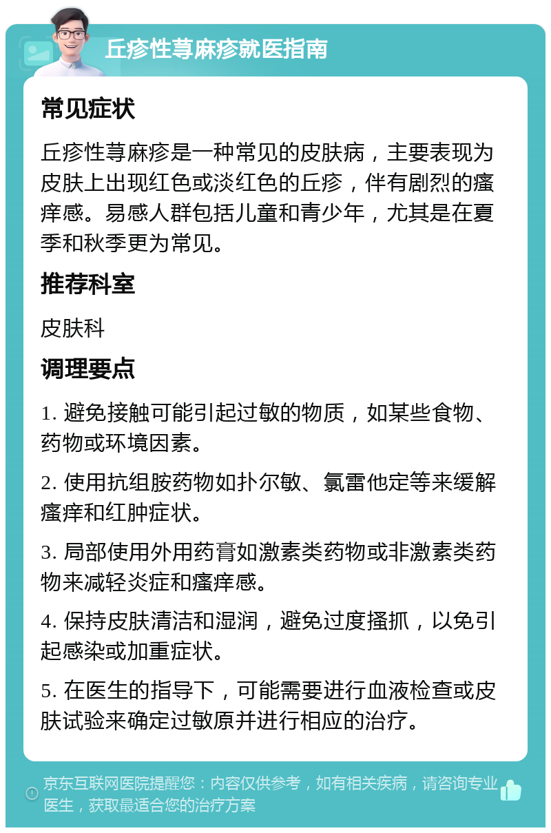 丘疹性荨麻疹就医指南 常见症状 丘疹性荨麻疹是一种常见的皮肤病，主要表现为皮肤上出现红色或淡红色的丘疹，伴有剧烈的瘙痒感。易感人群包括儿童和青少年，尤其是在夏季和秋季更为常见。 推荐科室 皮肤科 调理要点 1. 避免接触可能引起过敏的物质，如某些食物、药物或环境因素。 2. 使用抗组胺药物如扑尔敏、氯雷他定等来缓解瘙痒和红肿症状。 3. 局部使用外用药膏如激素类药物或非激素类药物来减轻炎症和瘙痒感。 4. 保持皮肤清洁和湿润，避免过度搔抓，以免引起感染或加重症状。 5. 在医生的指导下，可能需要进行血液检查或皮肤试验来确定过敏原并进行相应的治疗。