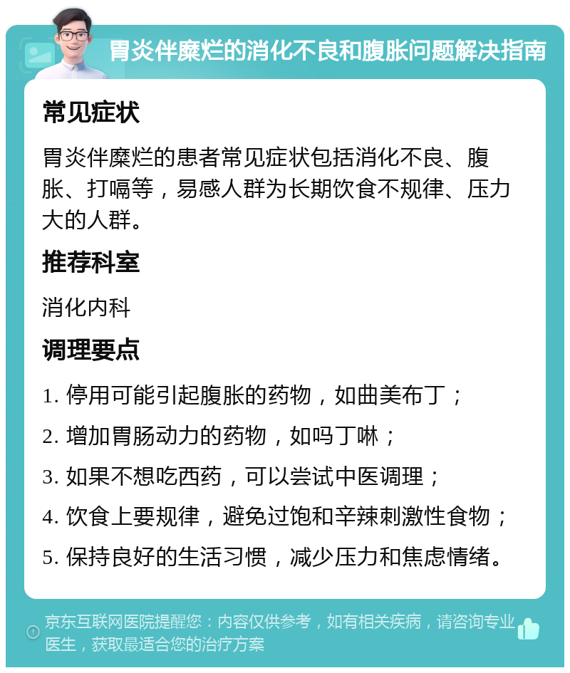 胃炎伴糜烂的消化不良和腹胀问题解决指南 常见症状 胃炎伴糜烂的患者常见症状包括消化不良、腹胀、打嗝等，易感人群为长期饮食不规律、压力大的人群。 推荐科室 消化内科 调理要点 1. 停用可能引起腹胀的药物，如曲美布丁； 2. 增加胃肠动力的药物，如吗丁啉； 3. 如果不想吃西药，可以尝试中医调理； 4. 饮食上要规律，避免过饱和辛辣刺激性食物； 5. 保持良好的生活习惯，减少压力和焦虑情绪。