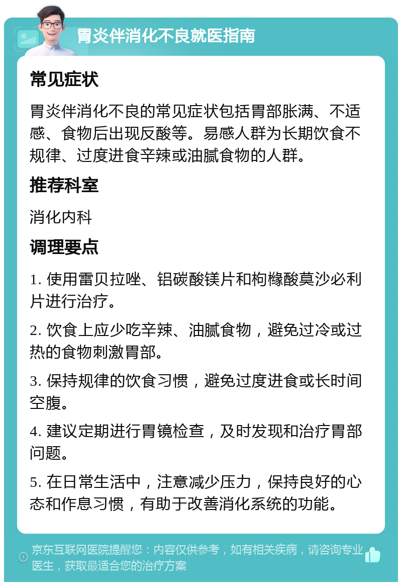 胃炎伴消化不良就医指南 常见症状 胃炎伴消化不良的常见症状包括胃部胀满、不适感、食物后出现反酸等。易感人群为长期饮食不规律、过度进食辛辣或油腻食物的人群。 推荐科室 消化内科 调理要点 1. 使用雷贝拉唑、铝碳酸镁片和枸橼酸莫沙必利片进行治疗。 2. 饮食上应少吃辛辣、油腻食物，避免过冷或过热的食物刺激胃部。 3. 保持规律的饮食习惯，避免过度进食或长时间空腹。 4. 建议定期进行胃镜检查，及时发现和治疗胃部问题。 5. 在日常生活中，注意减少压力，保持良好的心态和作息习惯，有助于改善消化系统的功能。