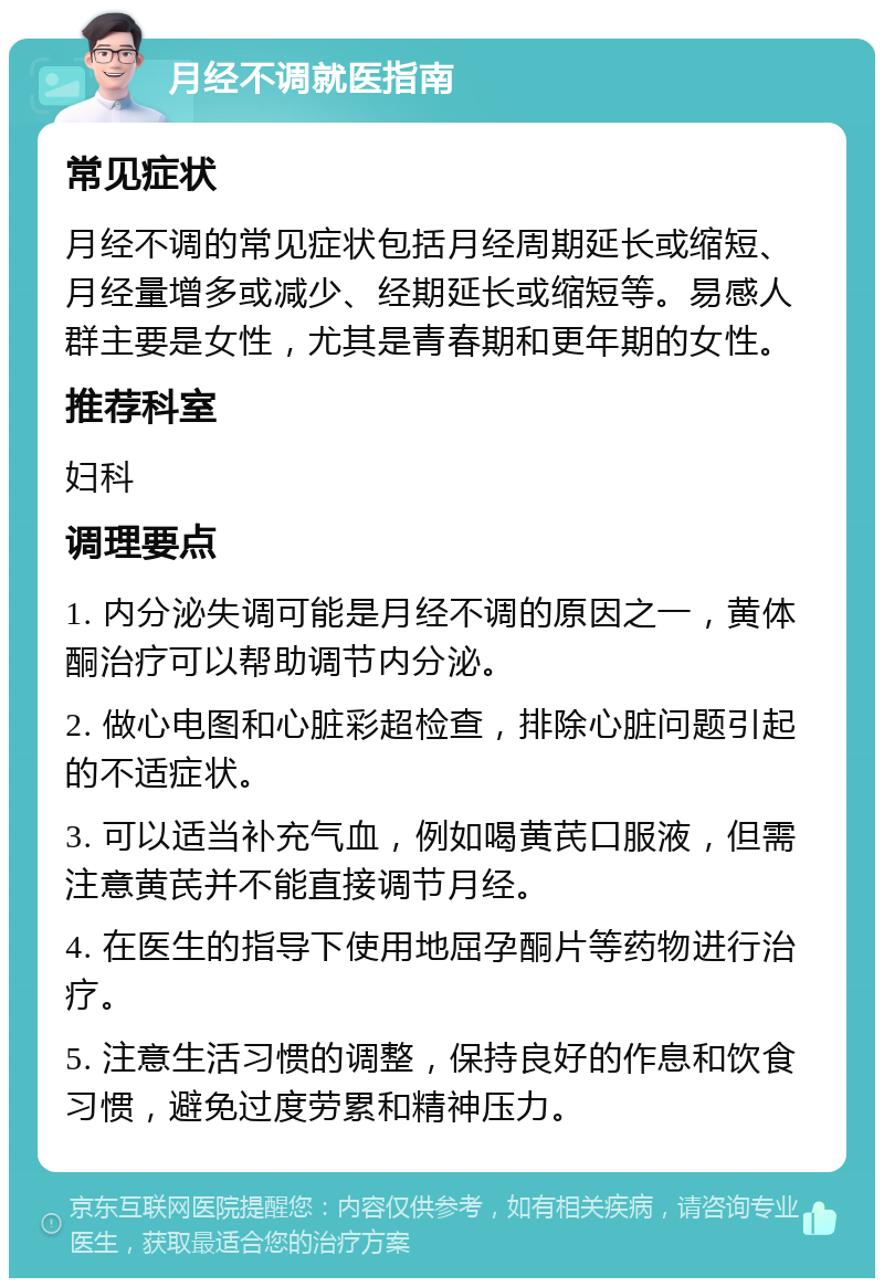 月经不调就医指南 常见症状 月经不调的常见症状包括月经周期延长或缩短、月经量增多或减少、经期延长或缩短等。易感人群主要是女性，尤其是青春期和更年期的女性。 推荐科室 妇科 调理要点 1. 内分泌失调可能是月经不调的原因之一，黄体酮治疗可以帮助调节内分泌。 2. 做心电图和心脏彩超检查，排除心脏问题引起的不适症状。 3. 可以适当补充气血，例如喝黄芪口服液，但需注意黄芪并不能直接调节月经。 4. 在医生的指导下使用地屈孕酮片等药物进行治疗。 5. 注意生活习惯的调整，保持良好的作息和饮食习惯，避免过度劳累和精神压力。