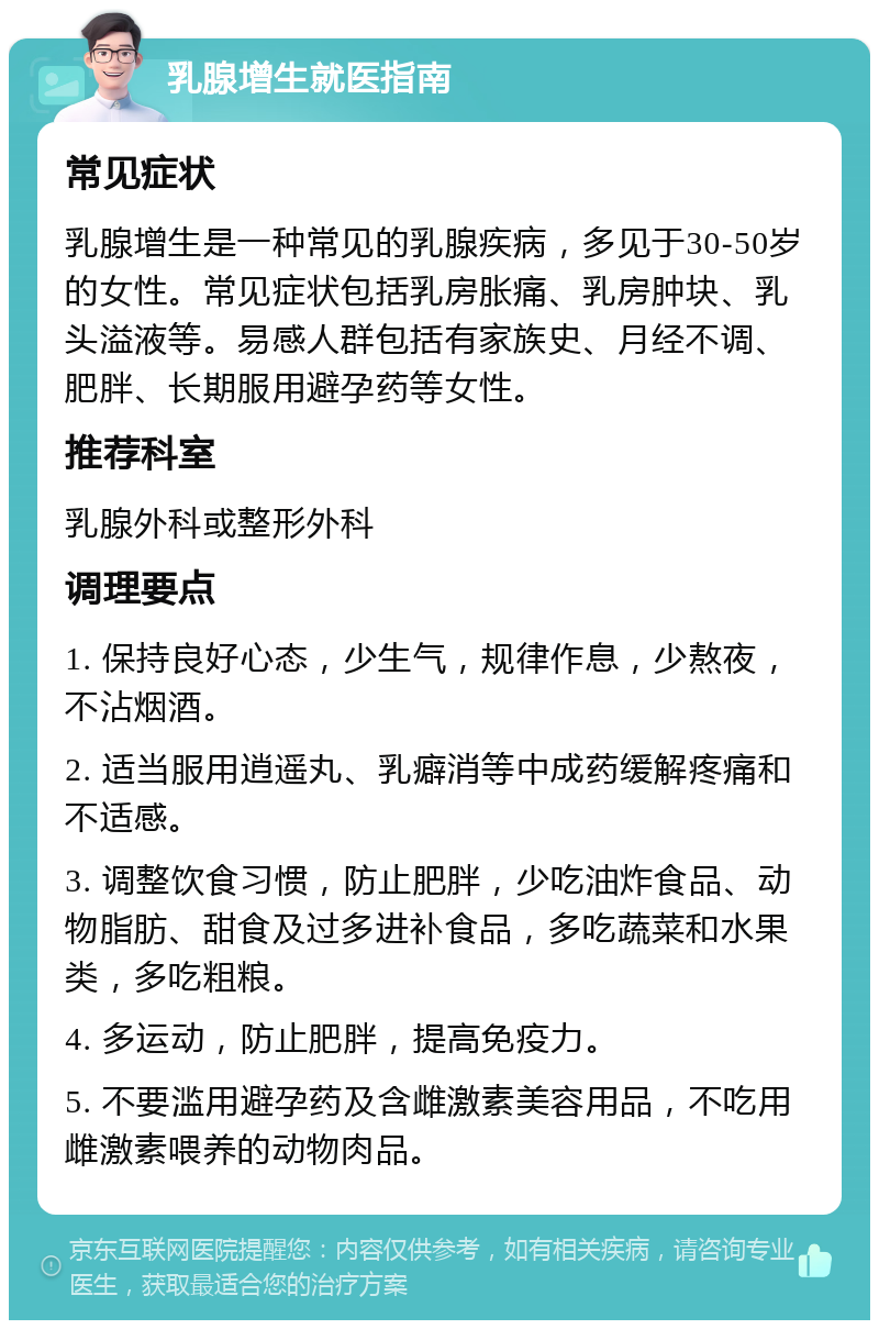 乳腺增生就医指南 常见症状 乳腺增生是一种常见的乳腺疾病，多见于30-50岁的女性。常见症状包括乳房胀痛、乳房肿块、乳头溢液等。易感人群包括有家族史、月经不调、肥胖、长期服用避孕药等女性。 推荐科室 乳腺外科或整形外科 调理要点 1. 保持良好心态，少生气，规律作息，少熬夜，不沾烟酒。 2. 适当服用逍遥丸、乳癖消等中成药缓解疼痛和不适感。 3. 调整饮食习惯，防止肥胖，少吃油炸食品、动物脂肪、甜食及过多进补食品，多吃蔬菜和水果类，多吃粗粮。 4. 多运动，防止肥胖，提高免疫力。 5. 不要滥用避孕药及含雌激素美容用品，不吃用雌激素喂养的动物肉品。