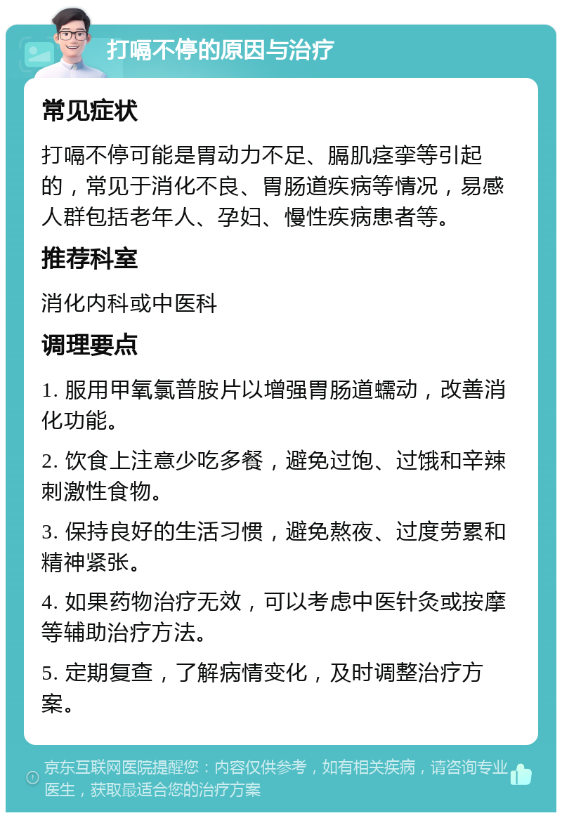 打嗝不停的原因与治疗 常见症状 打嗝不停可能是胃动力不足、膈肌痉挛等引起的，常见于消化不良、胃肠道疾病等情况，易感人群包括老年人、孕妇、慢性疾病患者等。 推荐科室 消化内科或中医科 调理要点 1. 服用甲氧氯普胺片以增强胃肠道蠕动，改善消化功能。 2. 饮食上注意少吃多餐，避免过饱、过饿和辛辣刺激性食物。 3. 保持良好的生活习惯，避免熬夜、过度劳累和精神紧张。 4. 如果药物治疗无效，可以考虑中医针灸或按摩等辅助治疗方法。 5. 定期复查，了解病情变化，及时调整治疗方案。