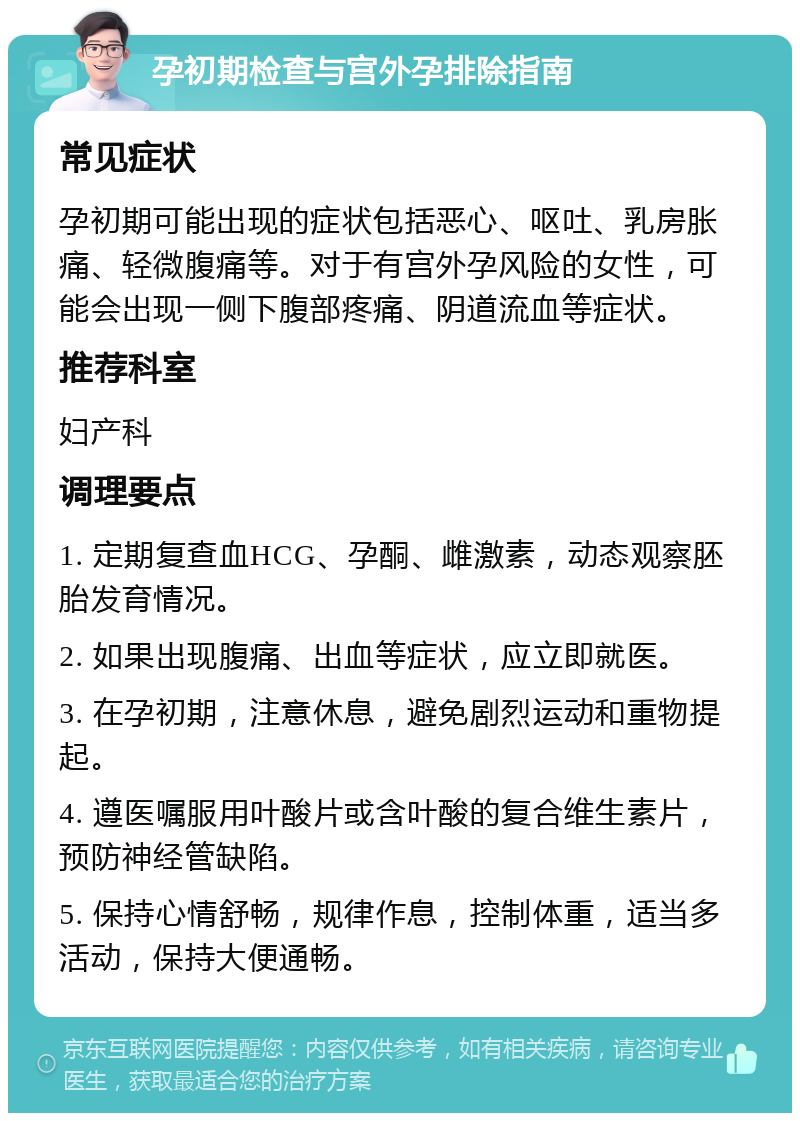 孕初期检查与宫外孕排除指南 常见症状 孕初期可能出现的症状包括恶心、呕吐、乳房胀痛、轻微腹痛等。对于有宫外孕风险的女性，可能会出现一侧下腹部疼痛、阴道流血等症状。 推荐科室 妇产科 调理要点 1. 定期复查血HCG、孕酮、雌激素，动态观察胚胎发育情况。 2. 如果出现腹痛、出血等症状，应立即就医。 3. 在孕初期，注意休息，避免剧烈运动和重物提起。 4. 遵医嘱服用叶酸片或含叶酸的复合维生素片，预防神经管缺陷。 5. 保持心情舒畅，规律作息，控制体重，适当多活动，保持大便通畅。