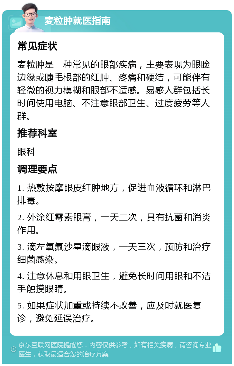 麦粒肿就医指南 常见症状 麦粒肿是一种常见的眼部疾病，主要表现为眼睑边缘或睫毛根部的红肿、疼痛和硬结，可能伴有轻微的视力模糊和眼部不适感。易感人群包括长时间使用电脑、不注意眼部卫生、过度疲劳等人群。 推荐科室 眼科 调理要点 1. 热敷按摩眼皮红肿地方，促进血液循环和淋巴排毒。 2. 外涂红霉素眼膏，一天三次，具有抗菌和消炎作用。 3. 滴左氧氟沙星滴眼液，一天三次，预防和治疗细菌感染。 4. 注意休息和用眼卫生，避免长时间用眼和不洁手触摸眼睛。 5. 如果症状加重或持续不改善，应及时就医复诊，避免延误治疗。