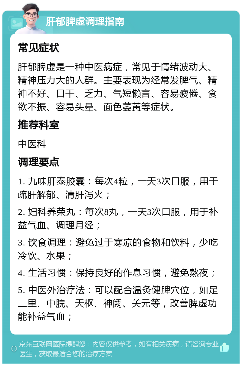 肝郁脾虚调理指南 常见症状 肝郁脾虚是一种中医病症，常见于情绪波动大、精神压力大的人群。主要表现为经常发脾气、精神不好、口干、乏力、气短懒言、容易疲倦、食欲不振、容易头晕、面色萎黄等症状。 推荐科室 中医科 调理要点 1. 九味肝泰胶囊：每次4粒，一天3次口服，用于疏肝解郁、清肝泻火； 2. 妇科养荣丸：每次8丸，一天3次口服，用于补益气血、调理月经； 3. 饮食调理：避免过于寒凉的食物和饮料，少吃冷饮、水果； 4. 生活习惯：保持良好的作息习惯，避免熬夜； 5. 中医外治疗法：可以配合温灸健脾穴位，如足三里、中脘、天枢、神阙、关元等，改善脾虚功能补益气血；