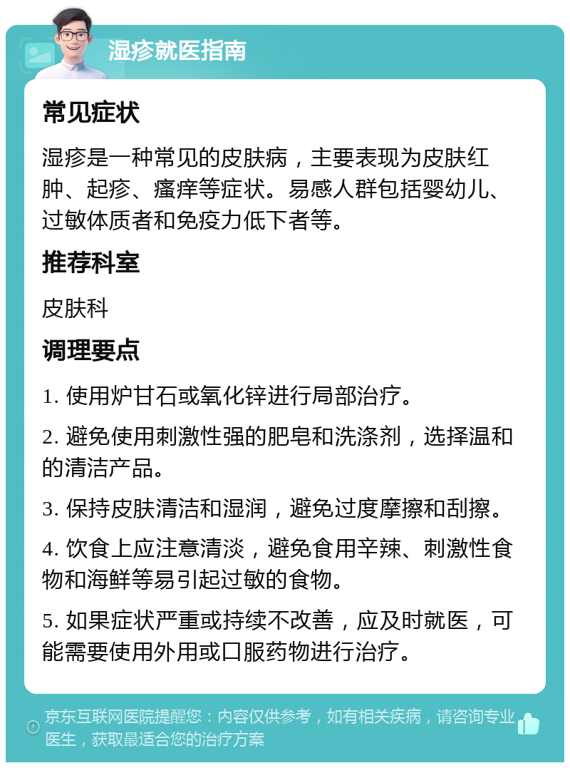 湿疹就医指南 常见症状 湿疹是一种常见的皮肤病，主要表现为皮肤红肿、起疹、瘙痒等症状。易感人群包括婴幼儿、过敏体质者和免疫力低下者等。 推荐科室 皮肤科 调理要点 1. 使用炉甘石或氧化锌进行局部治疗。 2. 避免使用刺激性强的肥皂和洗涤剂，选择温和的清洁产品。 3. 保持皮肤清洁和湿润，避免过度摩擦和刮擦。 4. 饮食上应注意清淡，避免食用辛辣、刺激性食物和海鲜等易引起过敏的食物。 5. 如果症状严重或持续不改善，应及时就医，可能需要使用外用或口服药物进行治疗。