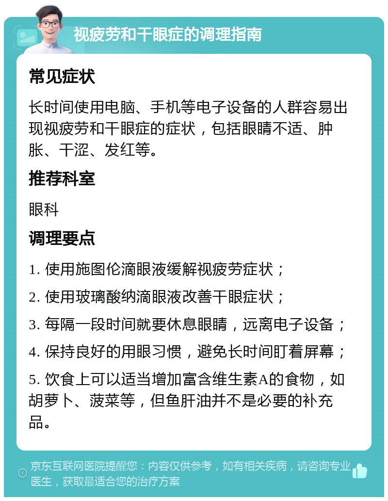 视疲劳和干眼症的调理指南 常见症状 长时间使用电脑、手机等电子设备的人群容易出现视疲劳和干眼症的症状，包括眼睛不适、肿胀、干涩、发红等。 推荐科室 眼科 调理要点 1. 使用施图伦滴眼液缓解视疲劳症状； 2. 使用玻璃酸纳滴眼液改善干眼症状； 3. 每隔一段时间就要休息眼睛，远离电子设备； 4. 保持良好的用眼习惯，避免长时间盯着屏幕； 5. 饮食上可以适当增加富含维生素A的食物，如胡萝卜、菠菜等，但鱼肝油并不是必要的补充品。