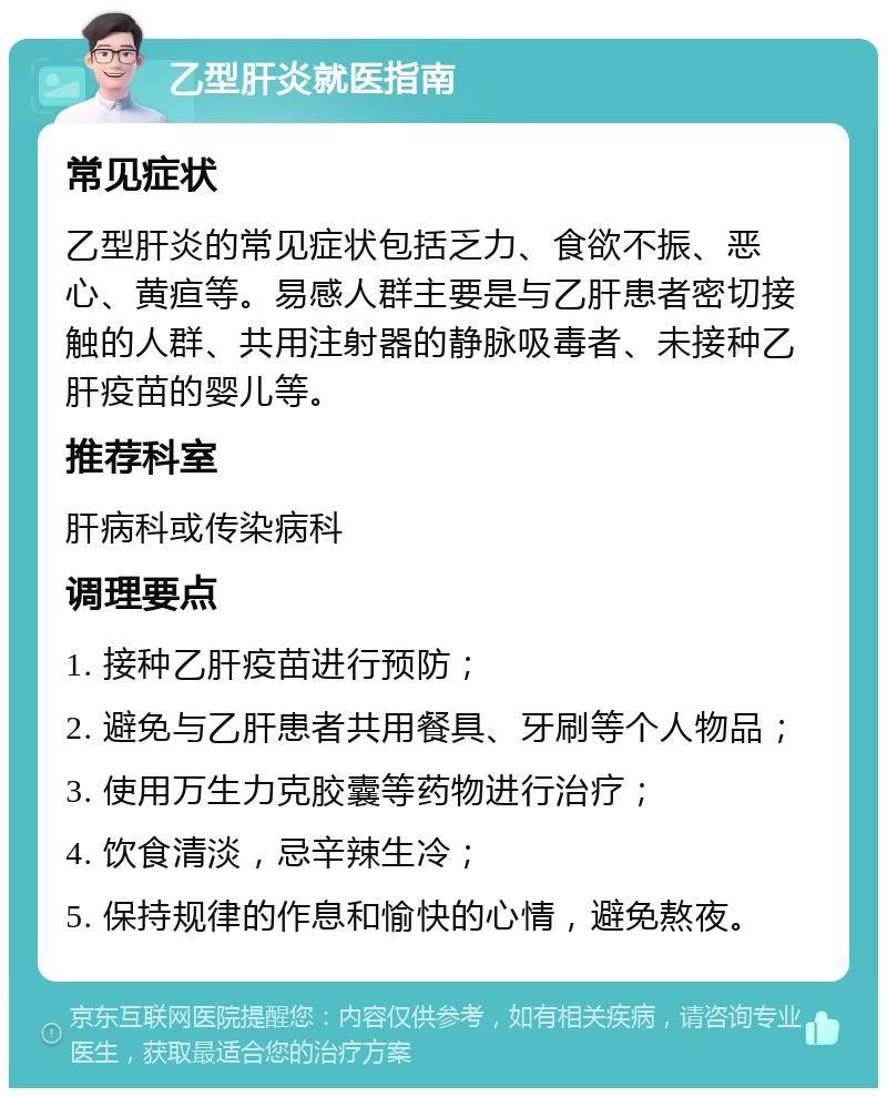 乙型肝炎就医指南 常见症状 乙型肝炎的常见症状包括乏力、食欲不振、恶心、黄疸等。易感人群主要是与乙肝患者密切接触的人群、共用注射器的静脉吸毒者、未接种乙肝疫苗的婴儿等。 推荐科室 肝病科或传染病科 调理要点 1. 接种乙肝疫苗进行预防； 2. 避免与乙肝患者共用餐具、牙刷等个人物品； 3. 使用万生力克胶囊等药物进行治疗； 4. 饮食清淡，忌辛辣生冷； 5. 保持规律的作息和愉快的心情，避免熬夜。