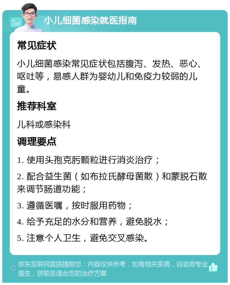 小儿细菌感染就医指南 常见症状 小儿细菌感染常见症状包括腹泻、发热、恶心、呕吐等，易感人群为婴幼儿和免疫力较弱的儿童。 推荐科室 儿科或感染科 调理要点 1. 使用头孢克肟颗粒进行消炎治疗； 2. 配合益生菌（如布拉氏酵母菌散）和蒙脱石散来调节肠道功能； 3. 遵循医嘱，按时服用药物； 4. 给予充足的水分和营养，避免脱水； 5. 注意个人卫生，避免交叉感染。