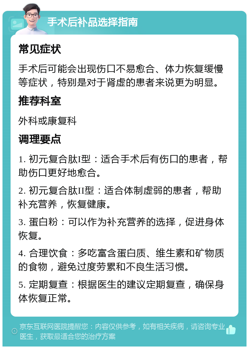 手术后补品选择指南 常见症状 手术后可能会出现伤口不易愈合、体力恢复缓慢等症状，特别是对于肾虚的患者来说更为明显。 推荐科室 外科或康复科 调理要点 1. 初元复合肽I型：适合手术后有伤口的患者，帮助伤口更好地愈合。 2. 初元复合肽II型：适合体制虚弱的患者，帮助补充营养，恢复健康。 3. 蛋白粉：可以作为补充营养的选择，促进身体恢复。 4. 合理饮食：多吃富含蛋白质、维生素和矿物质的食物，避免过度劳累和不良生活习惯。 5. 定期复查：根据医生的建议定期复查，确保身体恢复正常。