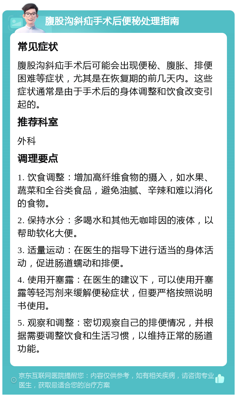 腹股沟斜疝手术后便秘处理指南 常见症状 腹股沟斜疝手术后可能会出现便秘、腹胀、排便困难等症状，尤其是在恢复期的前几天内。这些症状通常是由于手术后的身体调整和饮食改变引起的。 推荐科室 外科 调理要点 1. 饮食调整：增加高纤维食物的摄入，如水果、蔬菜和全谷类食品，避免油腻、辛辣和难以消化的食物。 2. 保持水分：多喝水和其他无咖啡因的液体，以帮助软化大便。 3. 适量运动：在医生的指导下进行适当的身体活动，促进肠道蠕动和排便。 4. 使用开塞露：在医生的建议下，可以使用开塞露等轻泻剂来缓解便秘症状，但要严格按照说明书使用。 5. 观察和调整：密切观察自己的排便情况，并根据需要调整饮食和生活习惯，以维持正常的肠道功能。