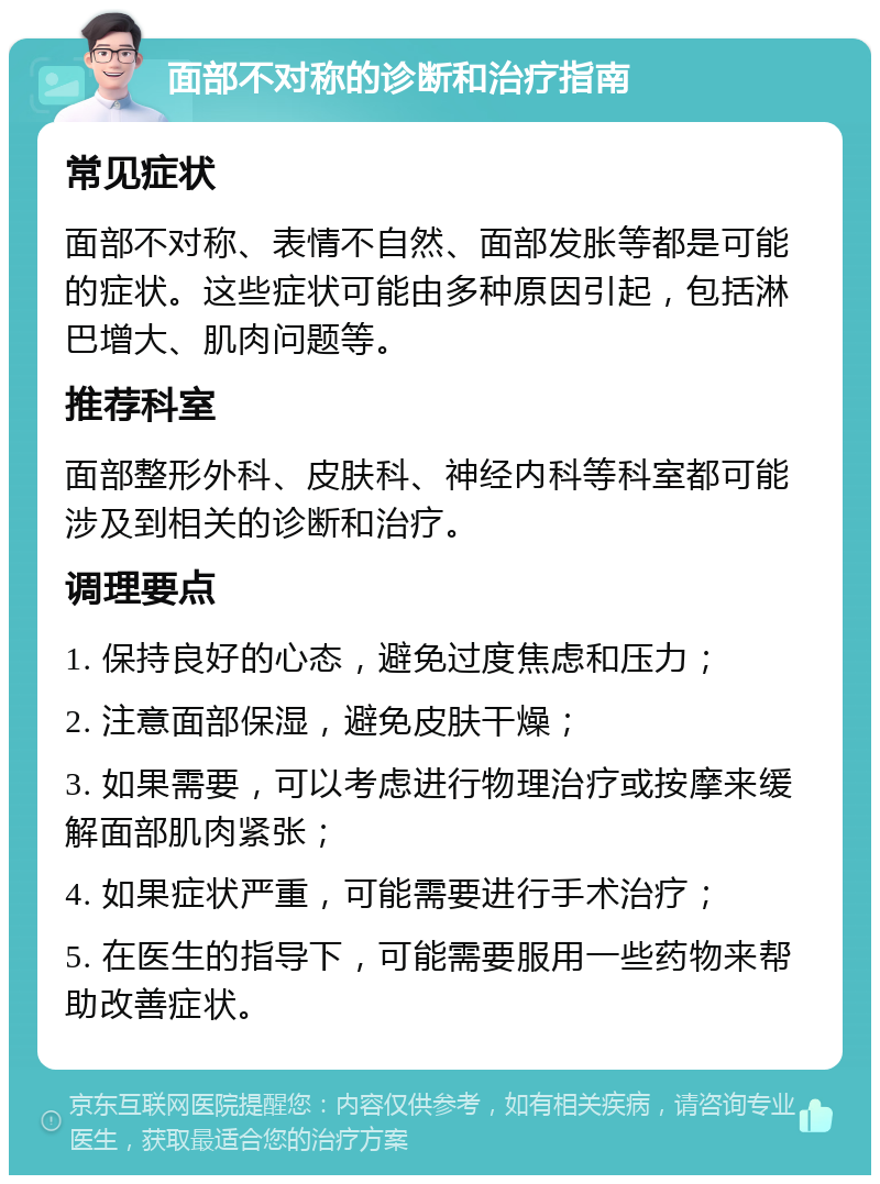 面部不对称的诊断和治疗指南 常见症状 面部不对称、表情不自然、面部发胀等都是可能的症状。这些症状可能由多种原因引起，包括淋巴增大、肌肉问题等。 推荐科室 面部整形外科、皮肤科、神经内科等科室都可能涉及到相关的诊断和治疗。 调理要点 1. 保持良好的心态，避免过度焦虑和压力； 2. 注意面部保湿，避免皮肤干燥； 3. 如果需要，可以考虑进行物理治疗或按摩来缓解面部肌肉紧张； 4. 如果症状严重，可能需要进行手术治疗； 5. 在医生的指导下，可能需要服用一些药物来帮助改善症状。