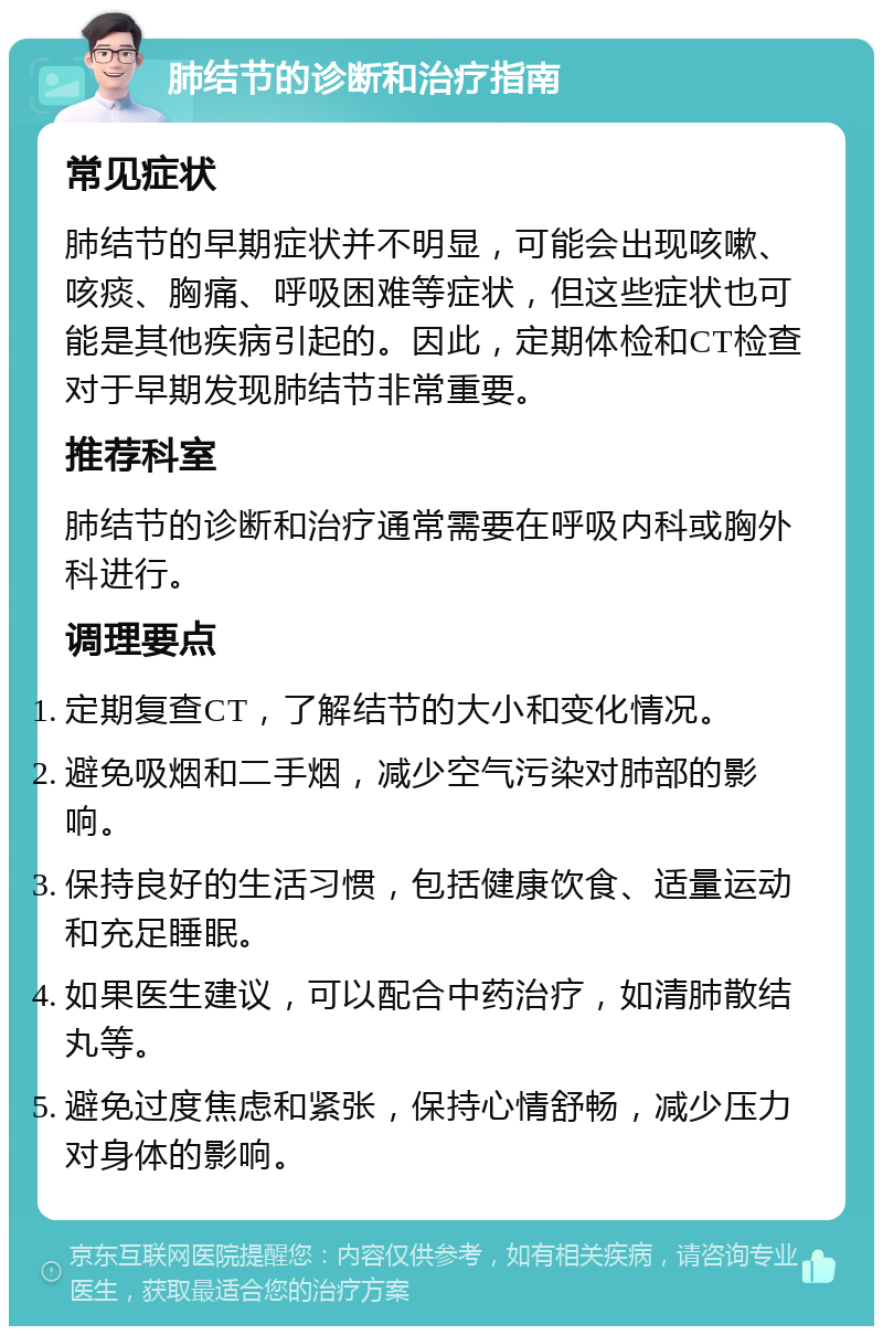 肺结节的诊断和治疗指南 常见症状 肺结节的早期症状并不明显，可能会出现咳嗽、咳痰、胸痛、呼吸困难等症状，但这些症状也可能是其他疾病引起的。因此，定期体检和CT检查对于早期发现肺结节非常重要。 推荐科室 肺结节的诊断和治疗通常需要在呼吸内科或胸外科进行。 调理要点 定期复查CT，了解结节的大小和变化情况。 避免吸烟和二手烟，减少空气污染对肺部的影响。 保持良好的生活习惯，包括健康饮食、适量运动和充足睡眠。 如果医生建议，可以配合中药治疗，如清肺散结丸等。 避免过度焦虑和紧张，保持心情舒畅，减少压力对身体的影响。