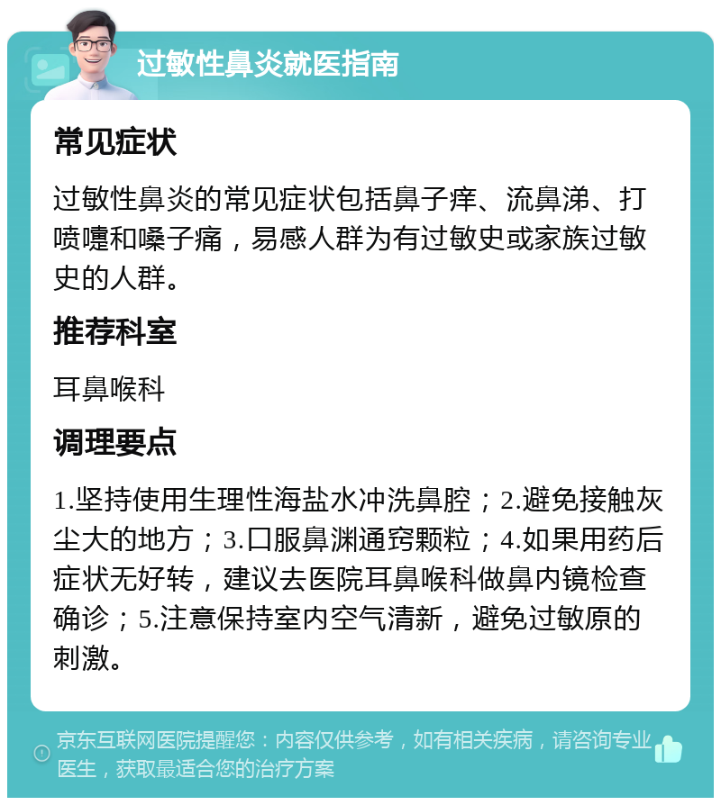 过敏性鼻炎就医指南 常见症状 过敏性鼻炎的常见症状包括鼻子痒、流鼻涕、打喷嚏和嗓子痛，易感人群为有过敏史或家族过敏史的人群。 推荐科室 耳鼻喉科 调理要点 1.坚持使用生理性海盐水冲洗鼻腔；2.避免接触灰尘大的地方；3.口服鼻渊通窍颗粒；4.如果用药后症状无好转，建议去医院耳鼻喉科做鼻内镜检查确诊；5.注意保持室内空气清新，避免过敏原的刺激。