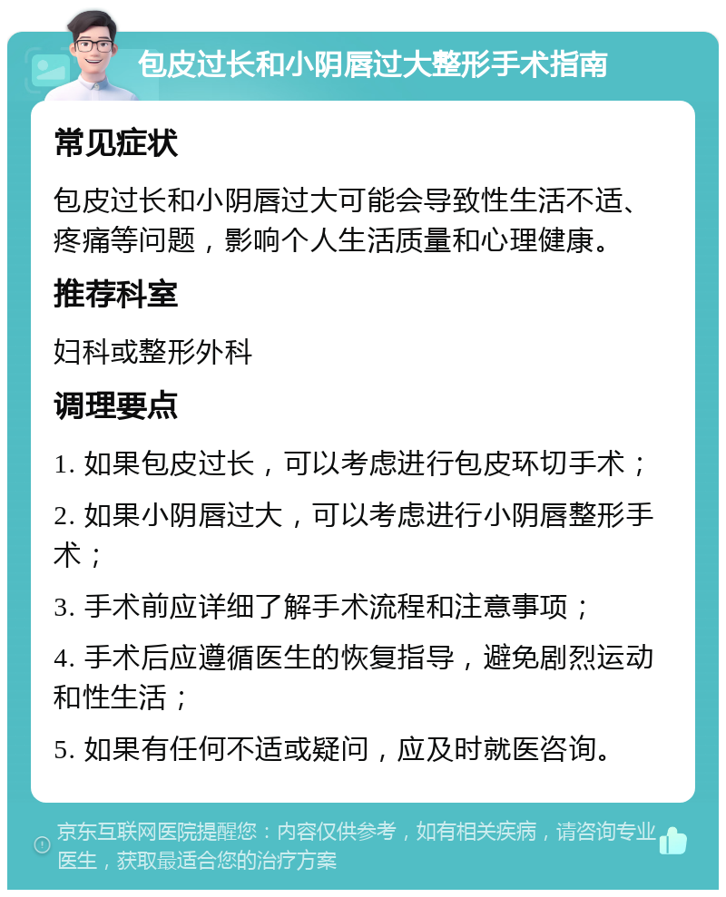 包皮过长和小阴唇过大整形手术指南 常见症状 包皮过长和小阴唇过大可能会导致性生活不适、疼痛等问题，影响个人生活质量和心理健康。 推荐科室 妇科或整形外科 调理要点 1. 如果包皮过长，可以考虑进行包皮环切手术； 2. 如果小阴唇过大，可以考虑进行小阴唇整形手术； 3. 手术前应详细了解手术流程和注意事项； 4. 手术后应遵循医生的恢复指导，避免剧烈运动和性生活； 5. 如果有任何不适或疑问，应及时就医咨询。