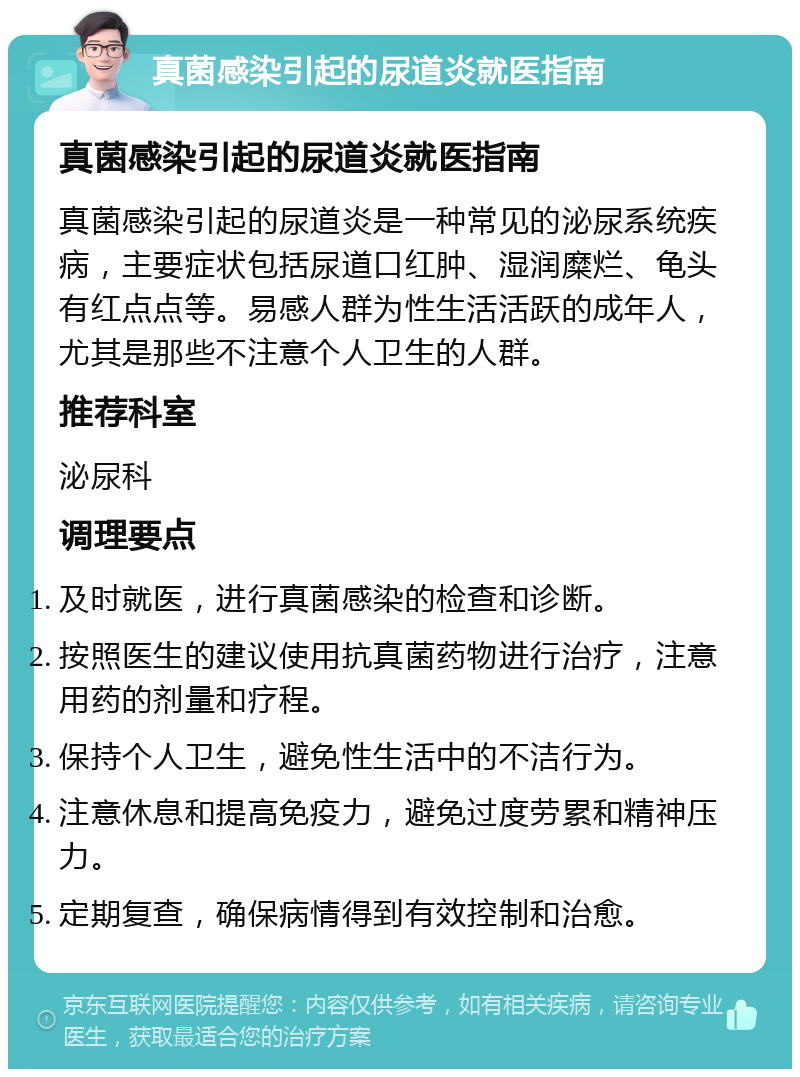 真菌感染引起的尿道炎就医指南 真菌感染引起的尿道炎就医指南 真菌感染引起的尿道炎是一种常见的泌尿系统疾病，主要症状包括尿道口红肿、湿润糜烂、龟头有红点点等。易感人群为性生活活跃的成年人，尤其是那些不注意个人卫生的人群。 推荐科室 泌尿科 调理要点 及时就医，进行真菌感染的检查和诊断。 按照医生的建议使用抗真菌药物进行治疗，注意用药的剂量和疗程。 保持个人卫生，避免性生活中的不洁行为。 注意休息和提高免疫力，避免过度劳累和精神压力。 定期复查，确保病情得到有效控制和治愈。