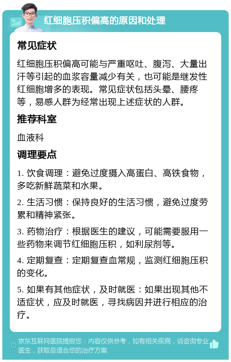 红细胞压积偏高的原因和处理 常见症状 红细胞压积偏高可能与严重呕吐、腹泻、大量出汗等引起的血浆容量减少有关，也可能是继发性红细胞增多的表现。常见症状包括头晕、腰疼等，易感人群为经常出现上述症状的人群。 推荐科室 血液科 调理要点 1. 饮食调理：避免过度摄入高蛋白、高铁食物，多吃新鲜蔬菜和水果。 2. 生活习惯：保持良好的生活习惯，避免过度劳累和精神紧张。 3. 药物治疗：根据医生的建议，可能需要服用一些药物来调节红细胞压积，如利尿剂等。 4. 定期复查：定期复查血常规，监测红细胞压积的变化。 5. 如果有其他症状，及时就医：如果出现其他不适症状，应及时就医，寻找病因并进行相应的治疗。