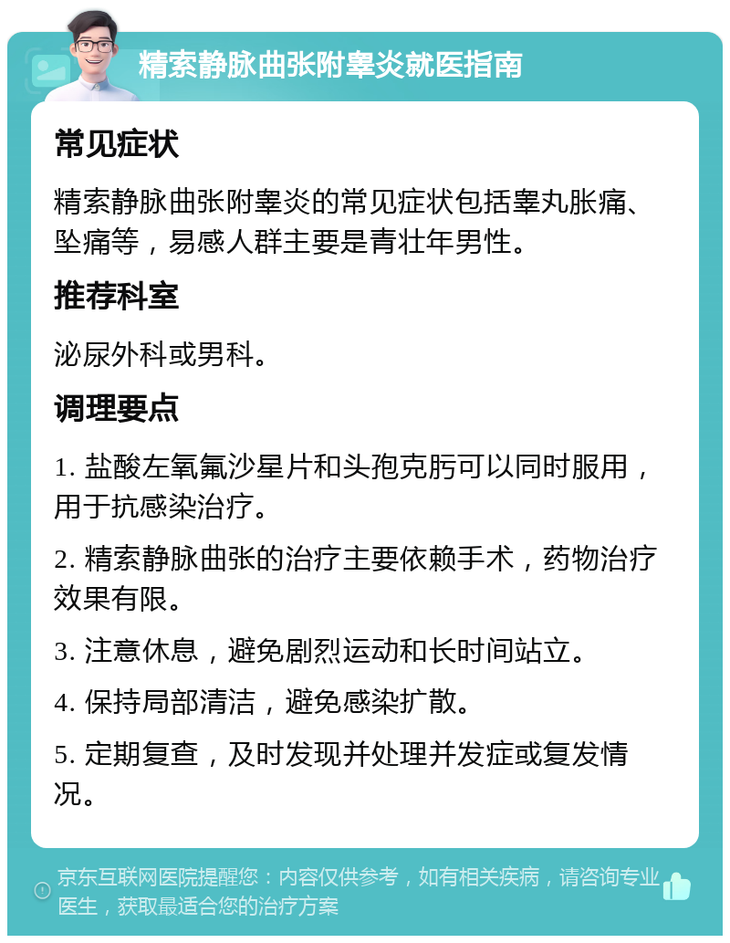 精索静脉曲张附睾炎就医指南 常见症状 精索静脉曲张附睾炎的常见症状包括睾丸胀痛、坠痛等，易感人群主要是青壮年男性。 推荐科室 泌尿外科或男科。 调理要点 1. 盐酸左氧氟沙星片和头孢克肟可以同时服用，用于抗感染治疗。 2. 精索静脉曲张的治疗主要依赖手术，药物治疗效果有限。 3. 注意休息，避免剧烈运动和长时间站立。 4. 保持局部清洁，避免感染扩散。 5. 定期复查，及时发现并处理并发症或复发情况。