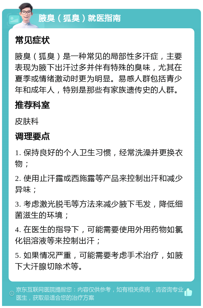 腋臭（狐臭）就医指南 常见症状 腋臭（狐臭）是一种常见的局部性多汗症，主要表现为腋下出汗过多并伴有特殊的臭味，尤其在夏季或情绪激动时更为明显。易感人群包括青少年和成年人，特别是那些有家族遗传史的人群。 推荐科室 皮肤科 调理要点 1. 保持良好的个人卫生习惯，经常洗澡并更换衣物； 2. 使用止汗露或西施露等产品来控制出汗和减少异味； 3. 考虑激光脱毛等方法来减少腋下毛发，降低细菌滋生的环境； 4. 在医生的指导下，可能需要使用外用药物如氯化铝溶液等来控制出汗； 5. 如果情况严重，可能需要考虑手术治疗，如腋下大汗腺切除术等。