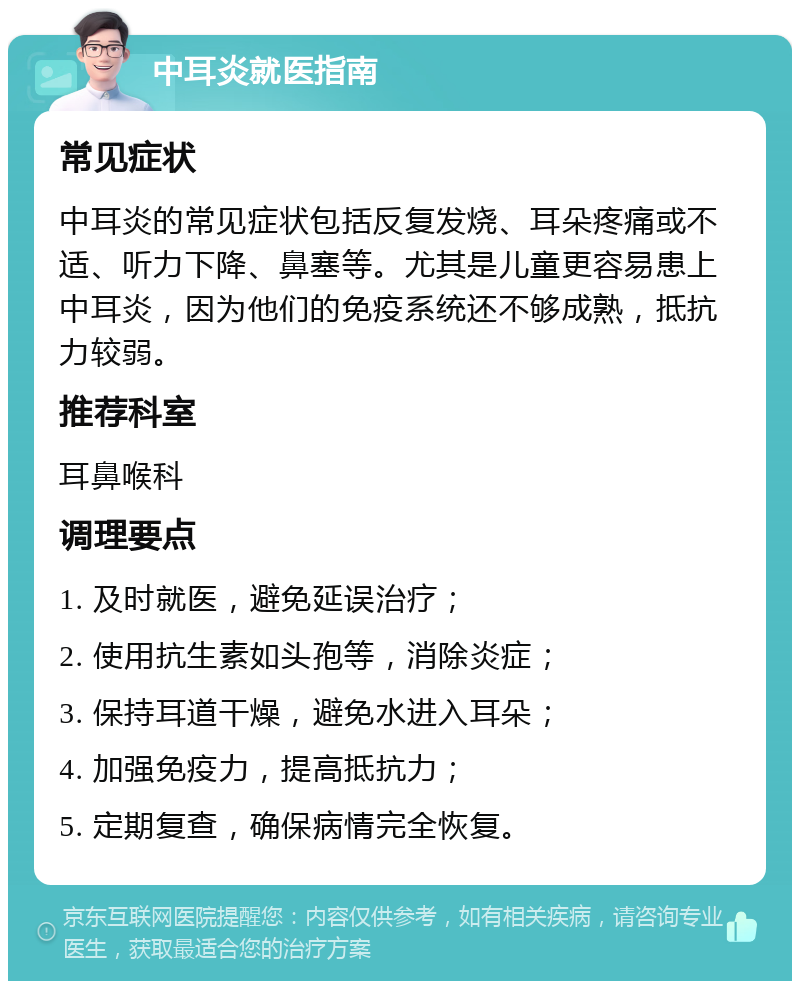 中耳炎就医指南 常见症状 中耳炎的常见症状包括反复发烧、耳朵疼痛或不适、听力下降、鼻塞等。尤其是儿童更容易患上中耳炎，因为他们的免疫系统还不够成熟，抵抗力较弱。 推荐科室 耳鼻喉科 调理要点 1. 及时就医，避免延误治疗； 2. 使用抗生素如头孢等，消除炎症； 3. 保持耳道干燥，避免水进入耳朵； 4. 加强免疫力，提高抵抗力； 5. 定期复查，确保病情完全恢复。