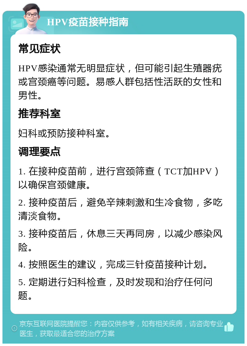 HPV疫苗接种指南 常见症状 HPV感染通常无明显症状，但可能引起生殖器疣或宫颈癌等问题。易感人群包括性活跃的女性和男性。 推荐科室 妇科或预防接种科室。 调理要点 1. 在接种疫苗前，进行宫颈筛查（TCT加HPV）以确保宫颈健康。 2. 接种疫苗后，避免辛辣刺激和生冷食物，多吃清淡食物。 3. 接种疫苗后，休息三天再同房，以减少感染风险。 4. 按照医生的建议，完成三针疫苗接种计划。 5. 定期进行妇科检查，及时发现和治疗任何问题。